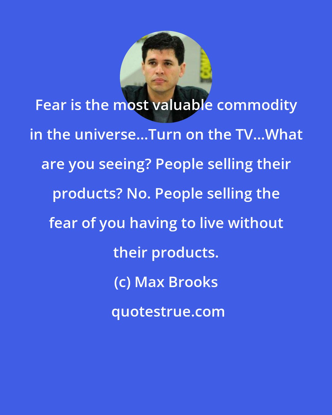 Max Brooks: Fear is the most valuable commodity in the universe...Turn on the TV...What are you seeing? People selling their products? No. People selling the fear of you having to live without their products.