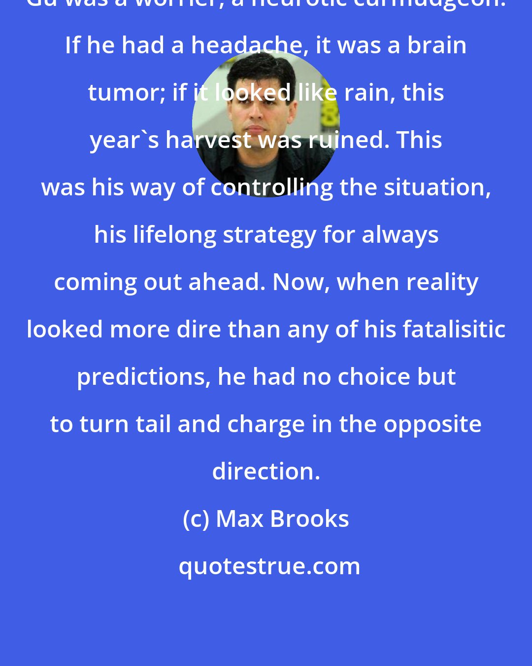 Max Brooks: Gu was a worrier, a neurotic curmudgeon. If he had a headache, it was a brain tumor; if it looked like rain, this year's harvest was ruined. This was his way of controlling the situation, his lifelong strategy for always coming out ahead. Now, when reality looked more dire than any of his fatalisitic predictions, he had no choice but to turn tail and charge in the opposite direction.