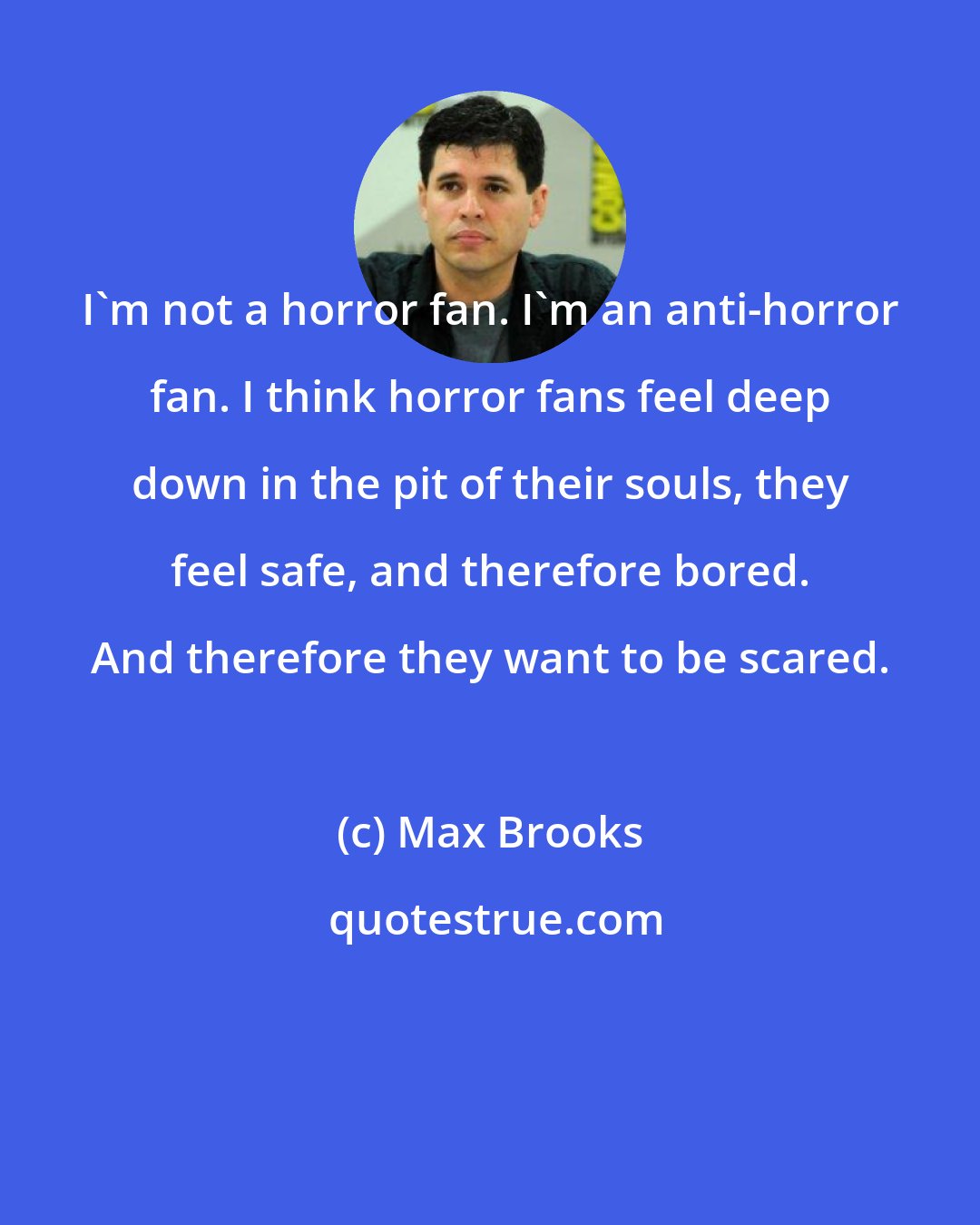 Max Brooks: I'm not a horror fan. I'm an anti-horror fan. I think horror fans feel deep down in the pit of their souls, they feel safe, and therefore bored. And therefore they want to be scared.