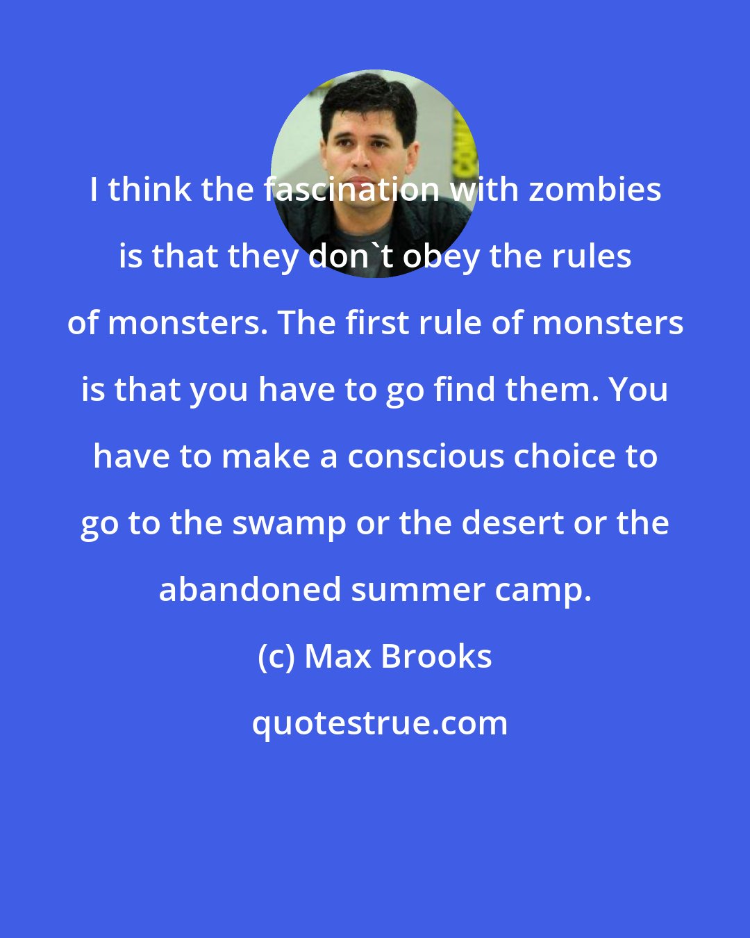 Max Brooks: I think the fascination with zombies is that they don't obey the rules of monsters. The first rule of monsters is that you have to go find them. You have to make a conscious choice to go to the swamp or the desert or the abandoned summer camp.