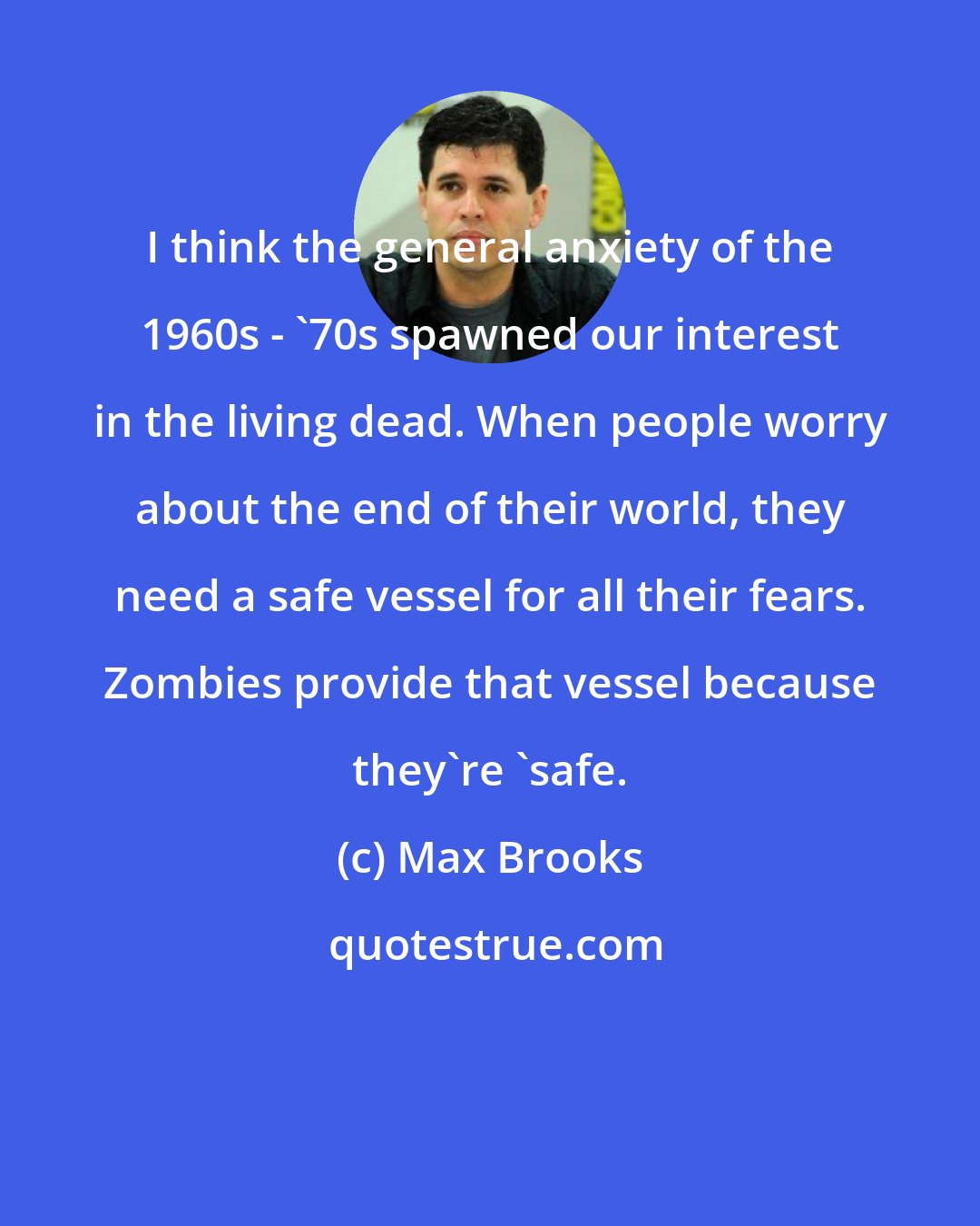 Max Brooks: I think the general anxiety of the 1960s - '70s spawned our interest in the living dead. When people worry about the end of their world, they need a safe vessel for all their fears. Zombies provide that vessel because they're 'safe.