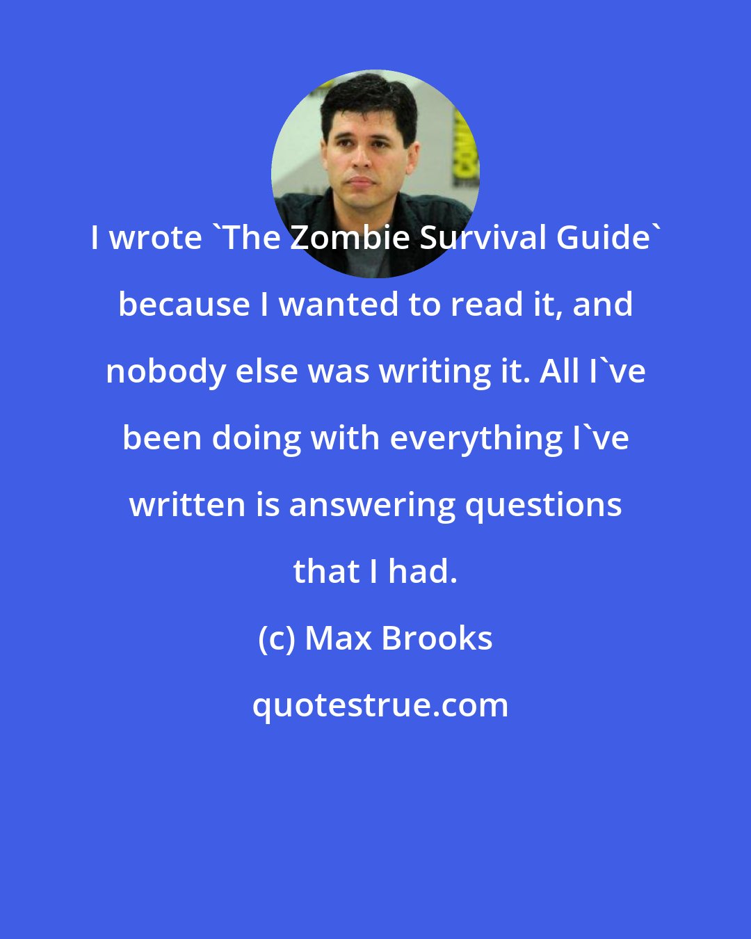 Max Brooks: I wrote 'The Zombie Survival Guide' because I wanted to read it, and nobody else was writing it. All I've been doing with everything I've written is answering questions that I had.