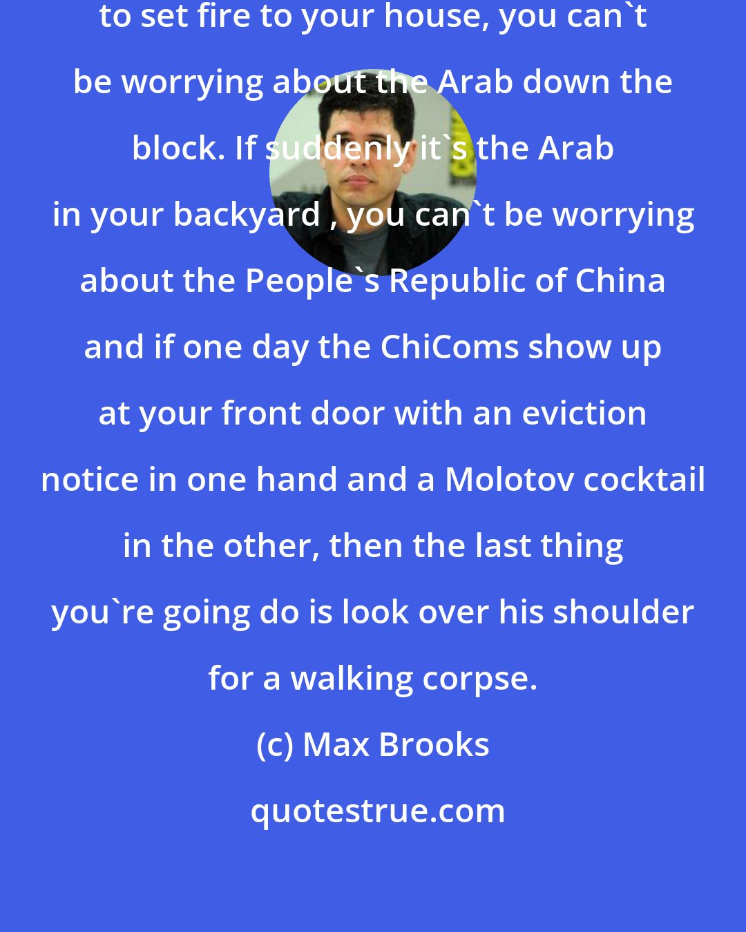 Max Brooks: If your Soviet neighbor is trying to set fire to your house, you can't be worrying about the Arab down the block. If suddenly it's the Arab in your backyard , you can't be worrying about the People's Republic of China and if one day the ChiComs show up at your front door with an eviction notice in one hand and a Molotov cocktail in the other, then the last thing you're going do is look over his shoulder for a walking corpse.