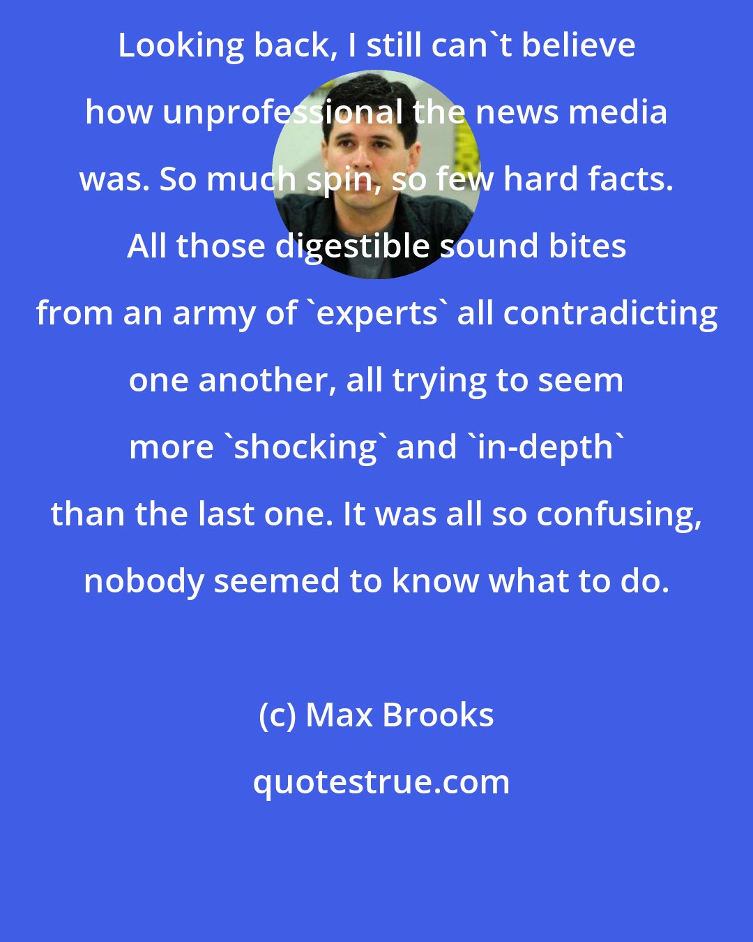 Max Brooks: Looking back, I still can't believe how unprofessional the news media was. So much spin, so few hard facts. All those digestible sound bites from an army of 'experts' all contradicting one another, all trying to seem more 'shocking' and 'in-depth' than the last one. It was all so confusing, nobody seemed to know what to do.