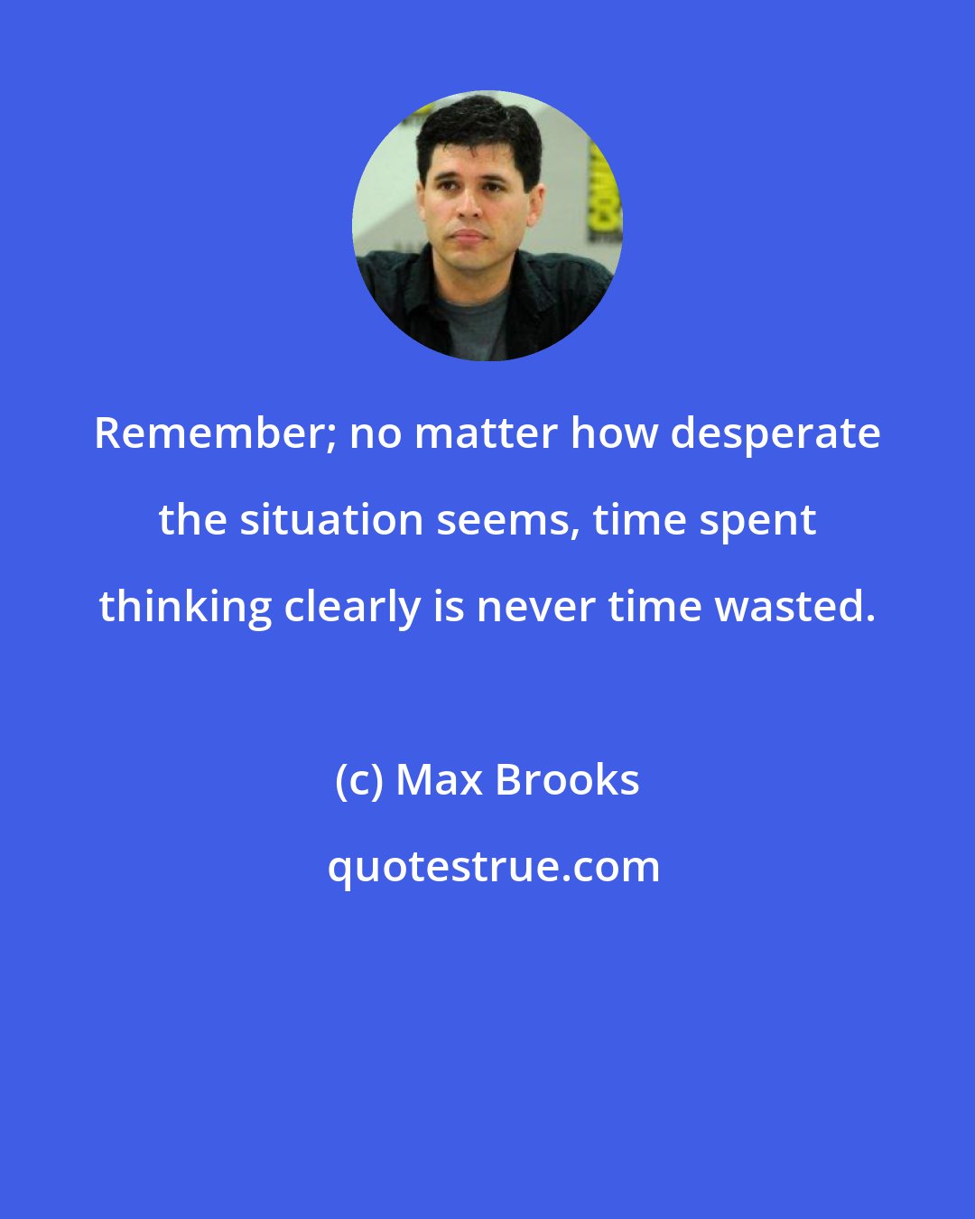 Max Brooks: Remember; no matter how desperate the situation seems, time spent thinking clearly is never time wasted.