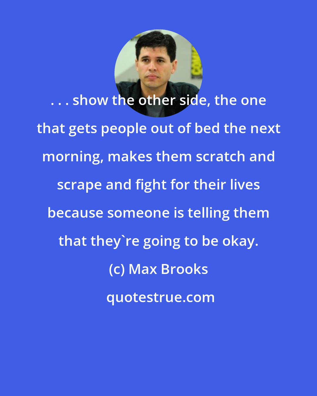 Max Brooks: . . . show the other side, the one that gets people out of bed the next morning, makes them scratch and scrape and fight for their lives because someone is telling them that they're going to be okay.