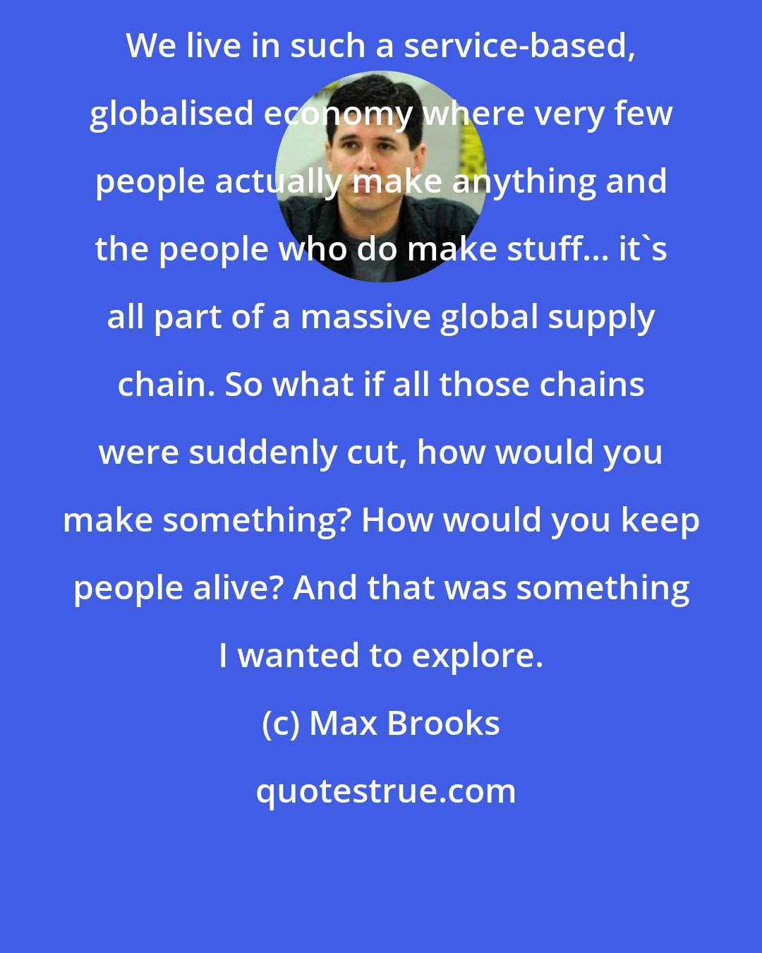 Max Brooks: We live in such a service-based, globalised economy where very few people actually make anything and the people who do make stuff... it's all part of a massive global supply chain. So what if all those chains were suddenly cut, how would you make something? How would you keep people alive? And that was something I wanted to explore.