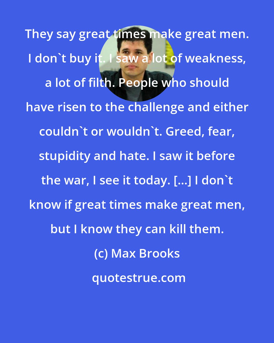 Max Brooks: They say great times make great men. I don't buy it. I saw a lot of weakness, a lot of filth. People who should have risen to the challenge and either couldn't or wouldn't. Greed, fear, stupidity and hate. I saw it before the war, I see it today. [...] I don't know if great times make great men, but I know they can kill them.