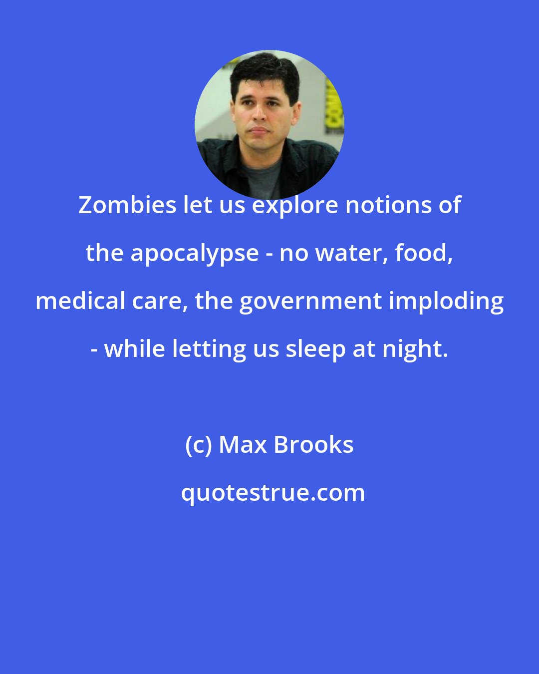 Max Brooks: Zombies let us explore notions of the apocalypse - no water, food, medical care, the government imploding - while letting us sleep at night.