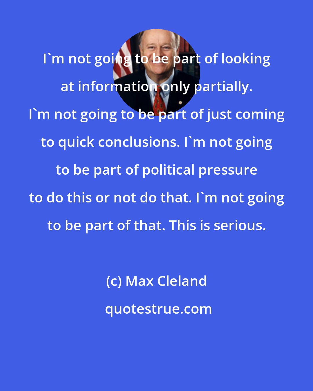 Max Cleland: I'm not going to be part of looking at information only partially. I'm not going to be part of just coming to quick conclusions. I'm not going to be part of political pressure to do this or not do that. I'm not going to be part of that. This is serious.