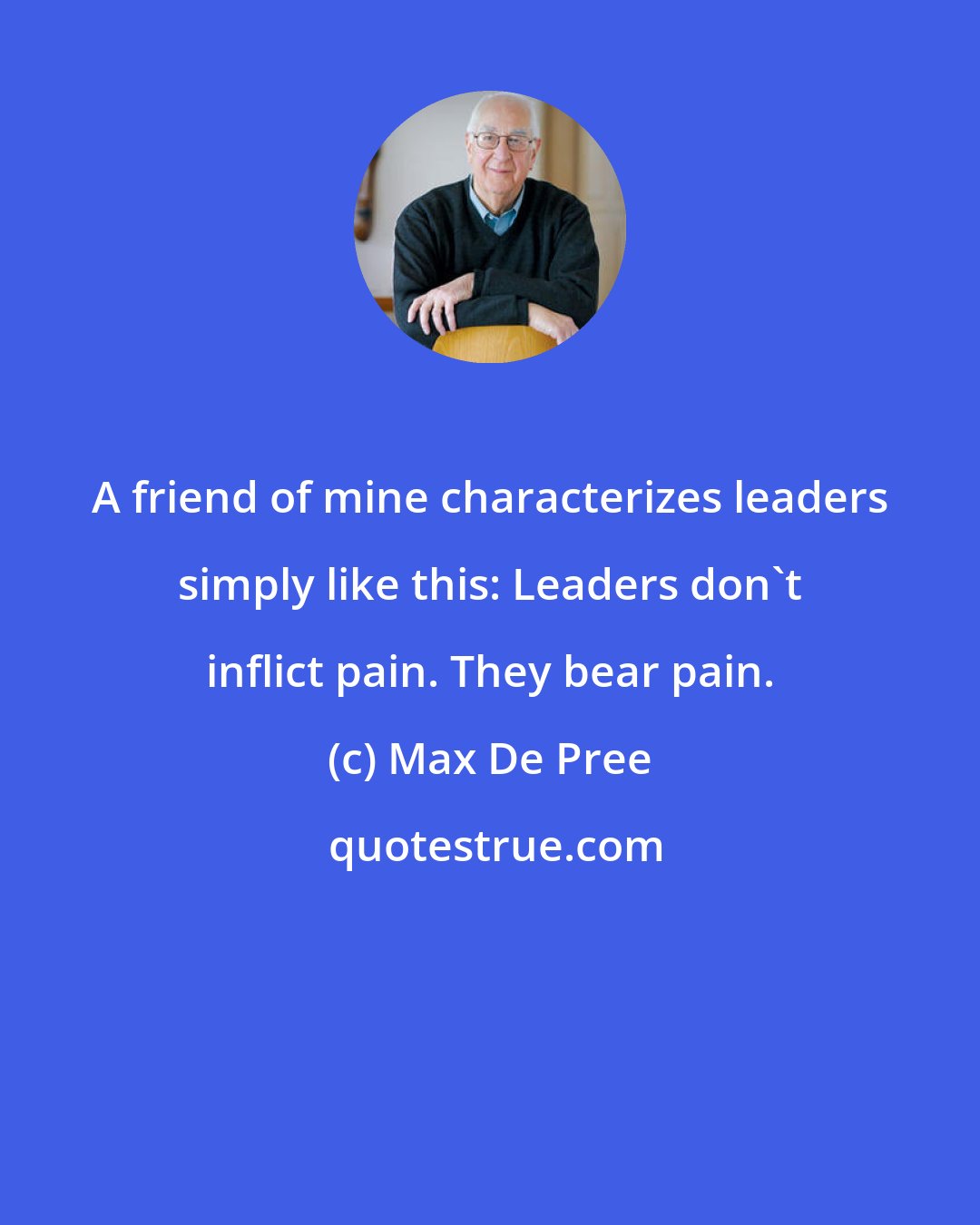 Max De Pree: A friend of mine characterizes leaders simply like this: Leaders don't inflict pain. They bear pain.