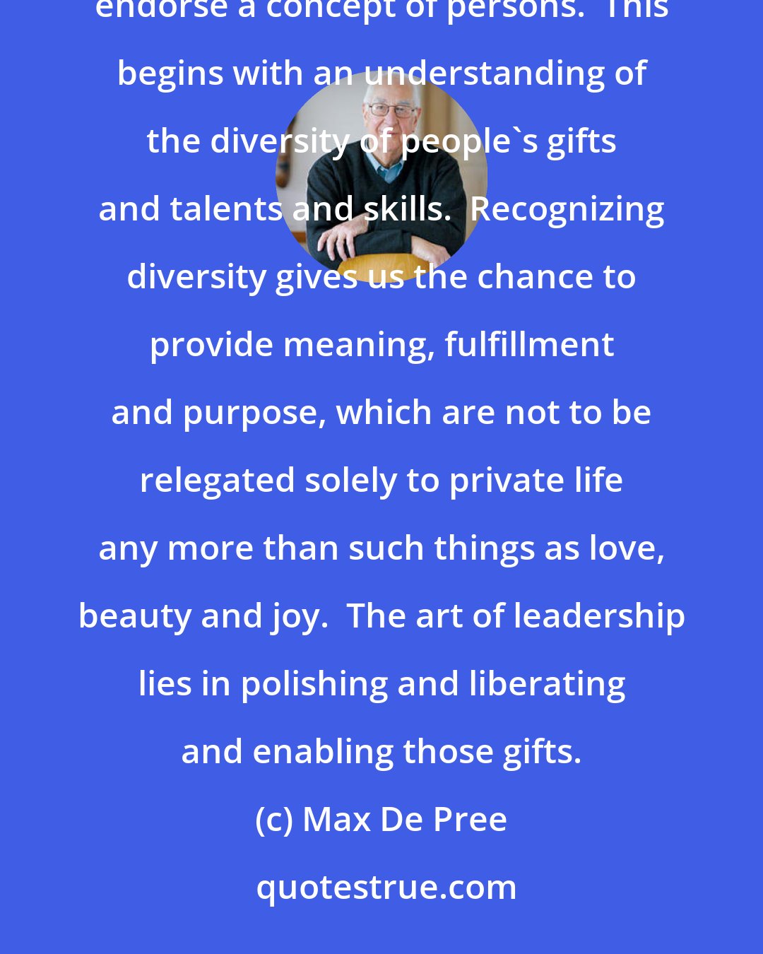 Max De Pree: In addition to all of the ratios and goals and parameters and bottom lines, it is fundamental that leaders endorse a concept of persons.  This begins with an understanding of the diversity of people's gifts and talents and skills.  Recognizing diversity gives us the chance to provide meaning, fulfillment and purpose, which are not to be relegated solely to private life any more than such things as love, beauty and joy.  The art of leadership lies in polishing and liberating and enabling those gifts.