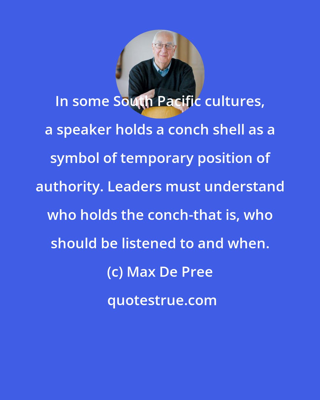 Max De Pree: In some South Pacific cultures, a speaker holds a conch shell as a symbol of temporary position of authority. Leaders must understand who holds the conch-that is, who should be listened to and when.