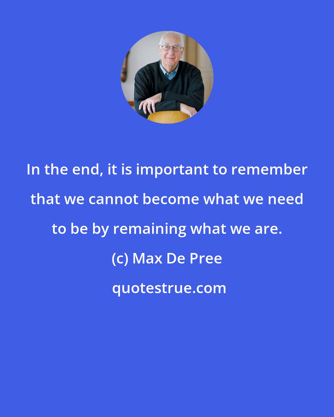 Max De Pree: In the end, it is important to remember that we cannot become what we need to be by remaining what we are.