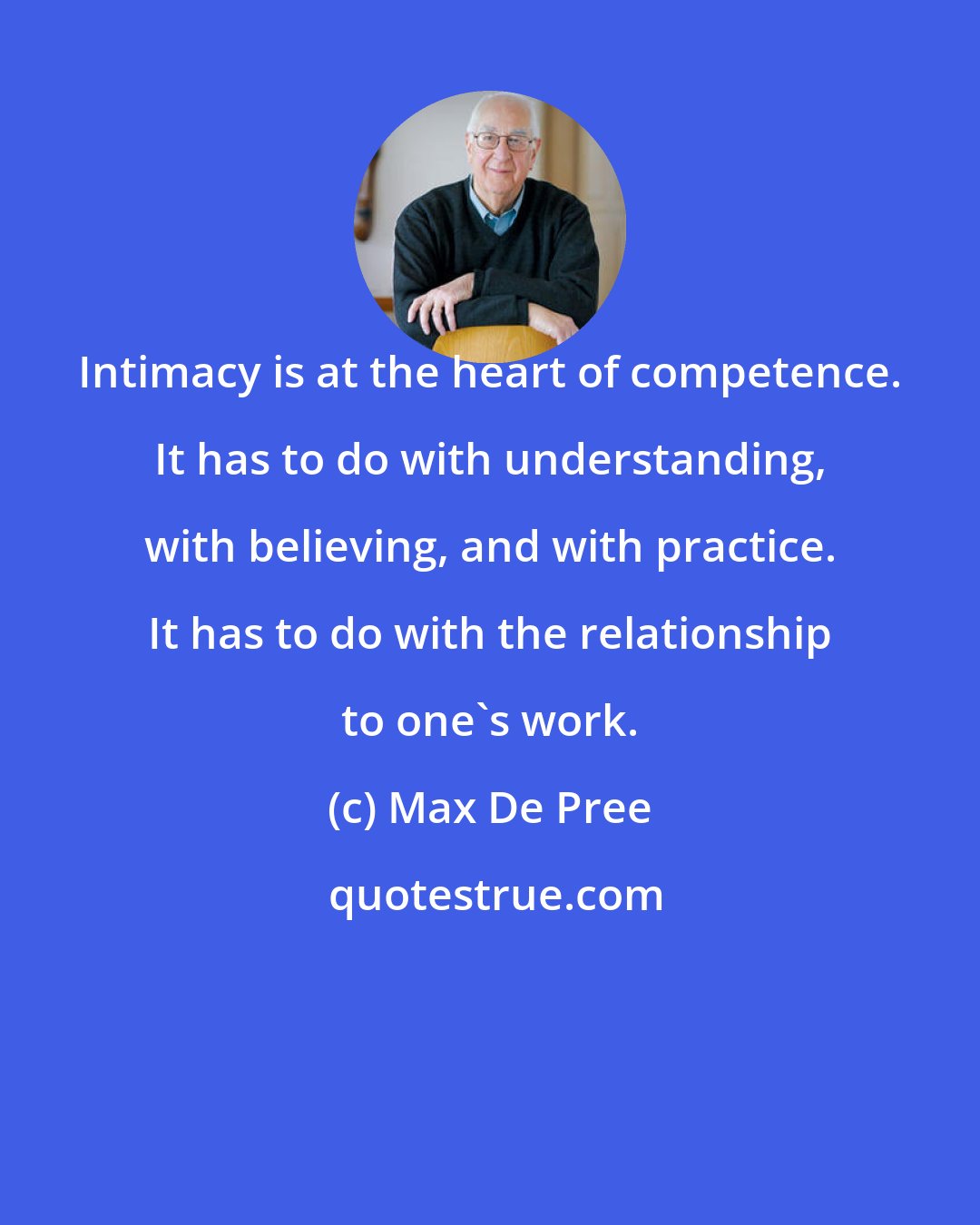 Max De Pree: Intimacy is at the heart of competence. It has to do with understanding, with believing, and with practice. It has to do with the relationship to one's work.