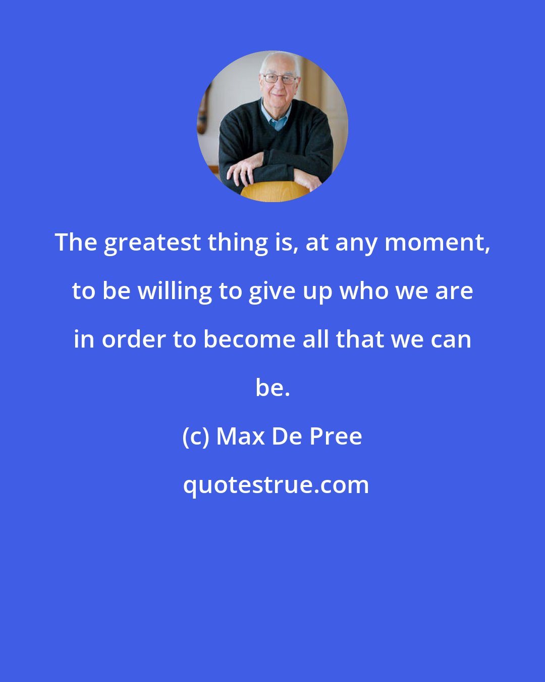 Max De Pree: The greatest thing is, at any moment, to be willing to give up who we are in order to become all that we can be.