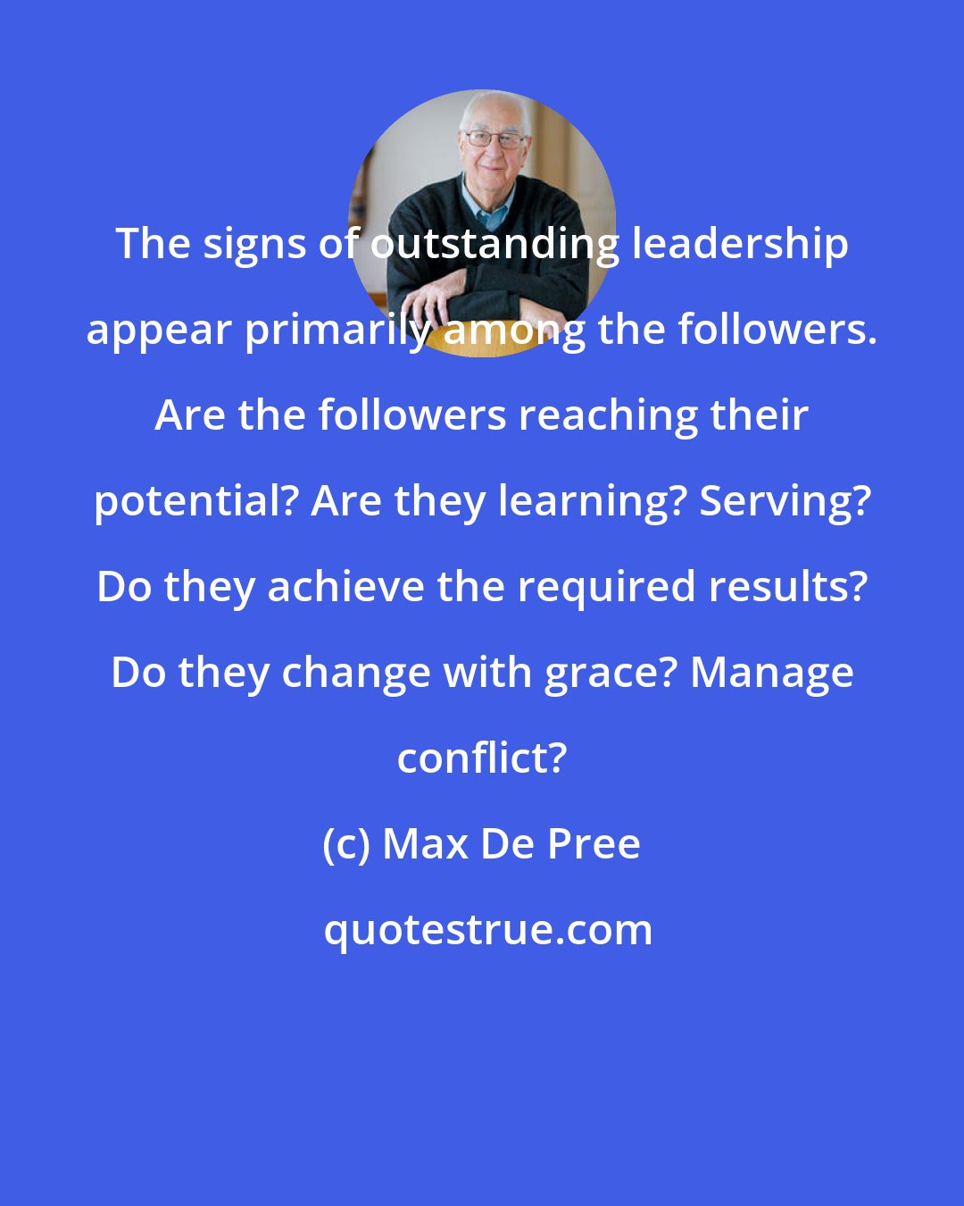 Max De Pree: The signs of outstanding leadership appear primarily among the followers. Are the followers reaching their potential? Are they learning? Serving? Do they achieve the required results? Do they change with grace? Manage conflict?