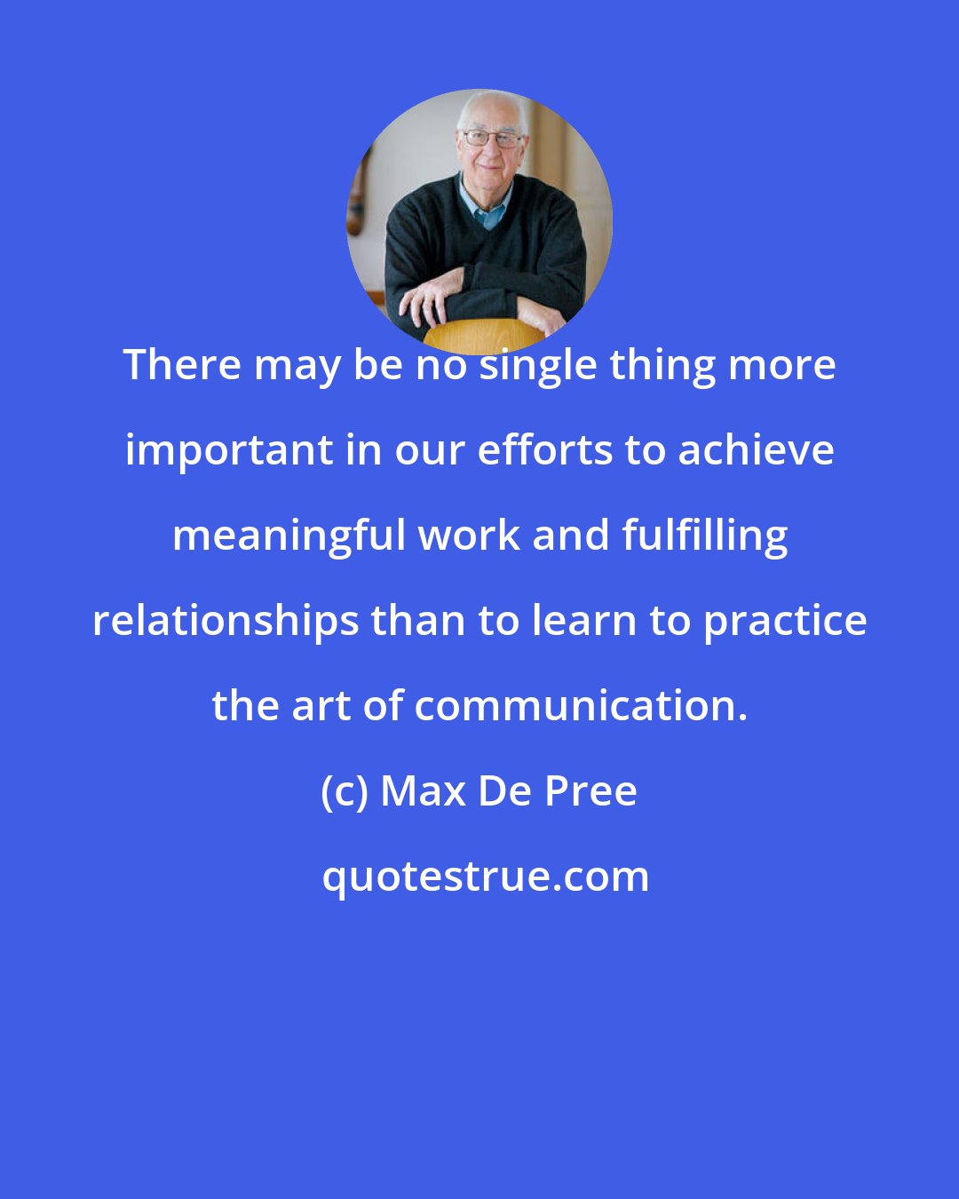Max De Pree: There may be no single thing more important in our efforts to achieve meaningful work and fulfilling relationships than to learn to practice the art of communication.