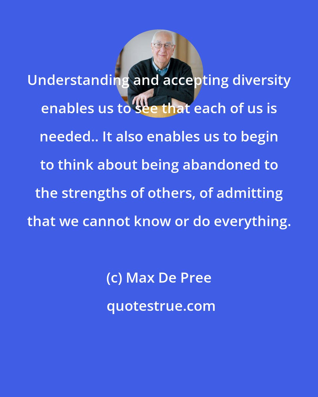 Max De Pree: Understanding and accepting diversity enables us to see that each of us is needed.. It also enables us to begin to think about being abandoned to the strengths of others, of admitting that we cannot know or do everything.