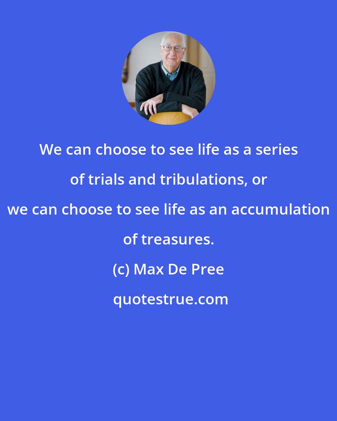 Max De Pree: We can choose to see life as a series of trials and tribulations, or we can choose to see life as an accumulation of treasures.