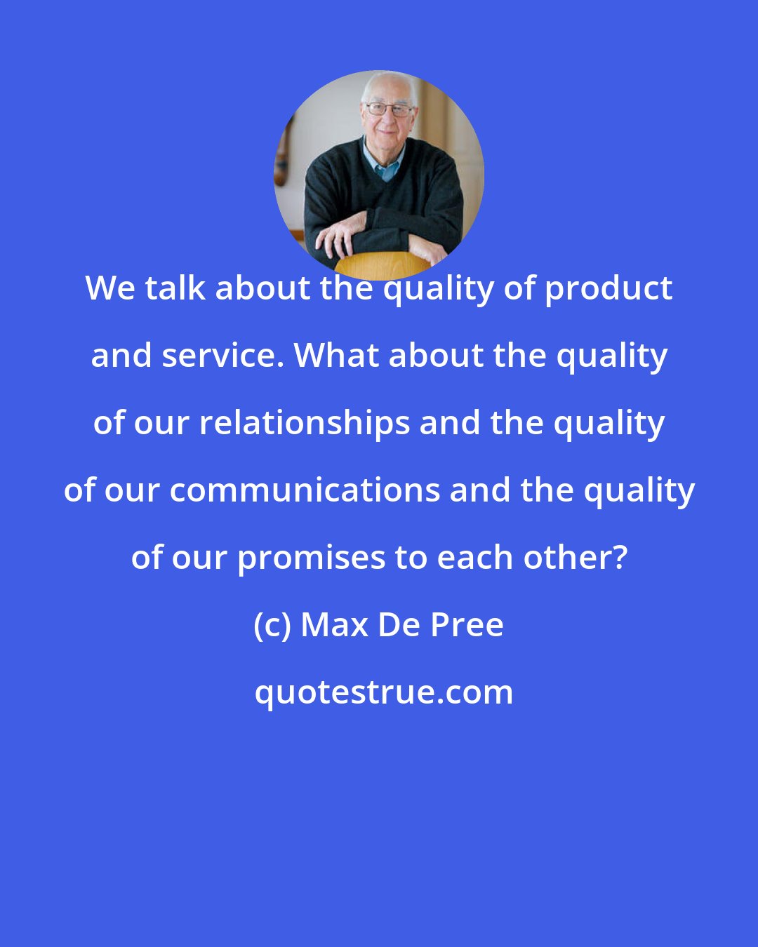 Max De Pree: We talk about the quality of product and service. What about the quality of our relationships and the quality of our communications and the quality of our promises to each other?