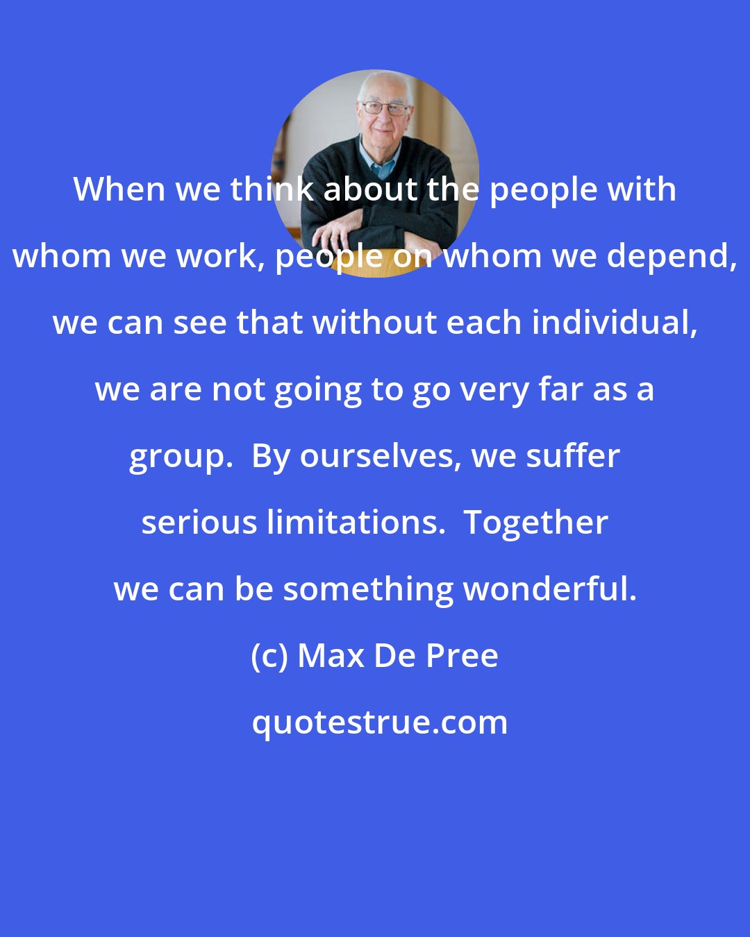 Max De Pree: When we think about the people with whom we work, people on whom we depend, we can see that without each individual, we are not going to go very far as a group.  By ourselves, we suffer serious limitations.  Together we can be something wonderful.
