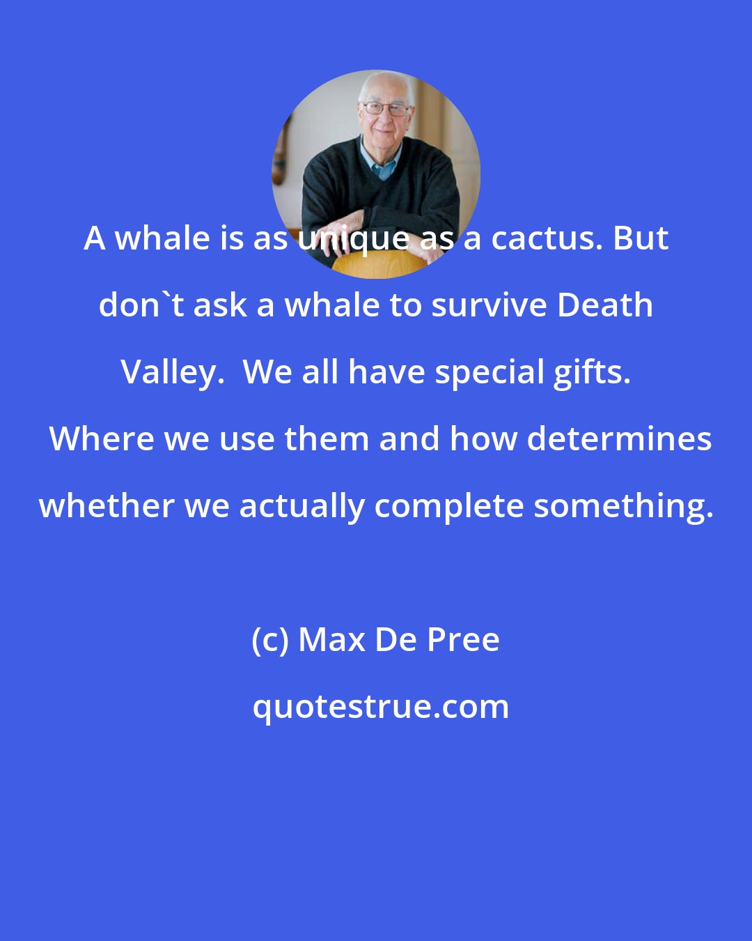 Max De Pree: A whale is as unique as a cactus. But don't ask a whale to survive Death Valley.  We all have special gifts.  Where we use them and how determines whether we actually complete something.