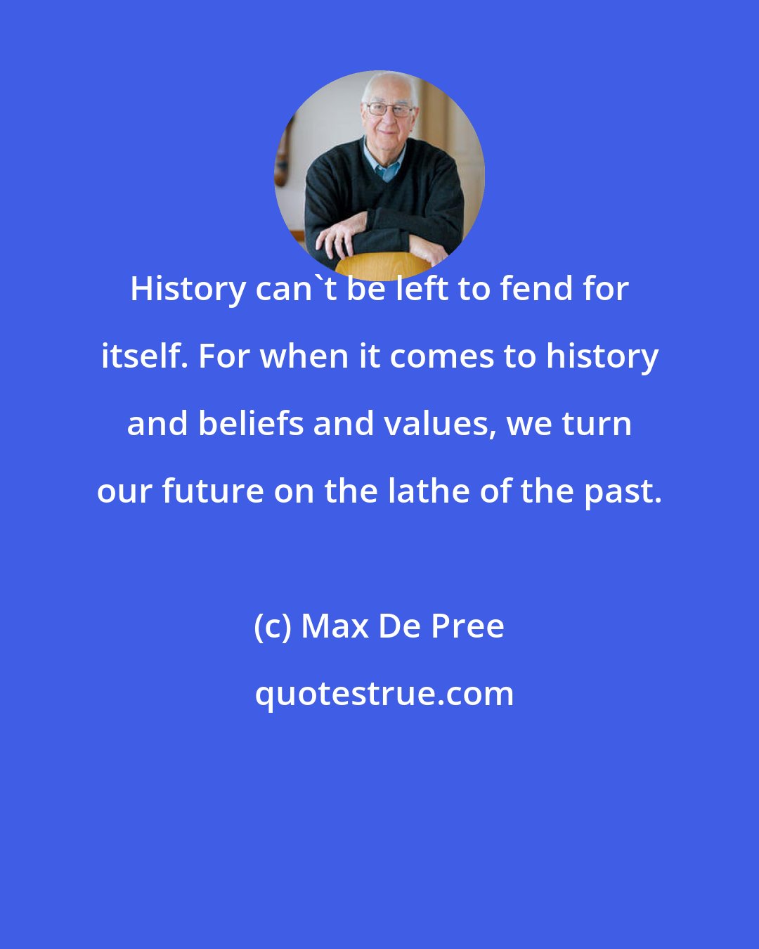 Max De Pree: History can't be left to fend for itself. For when it comes to history and beliefs and values, we turn our future on the lathe of the past.