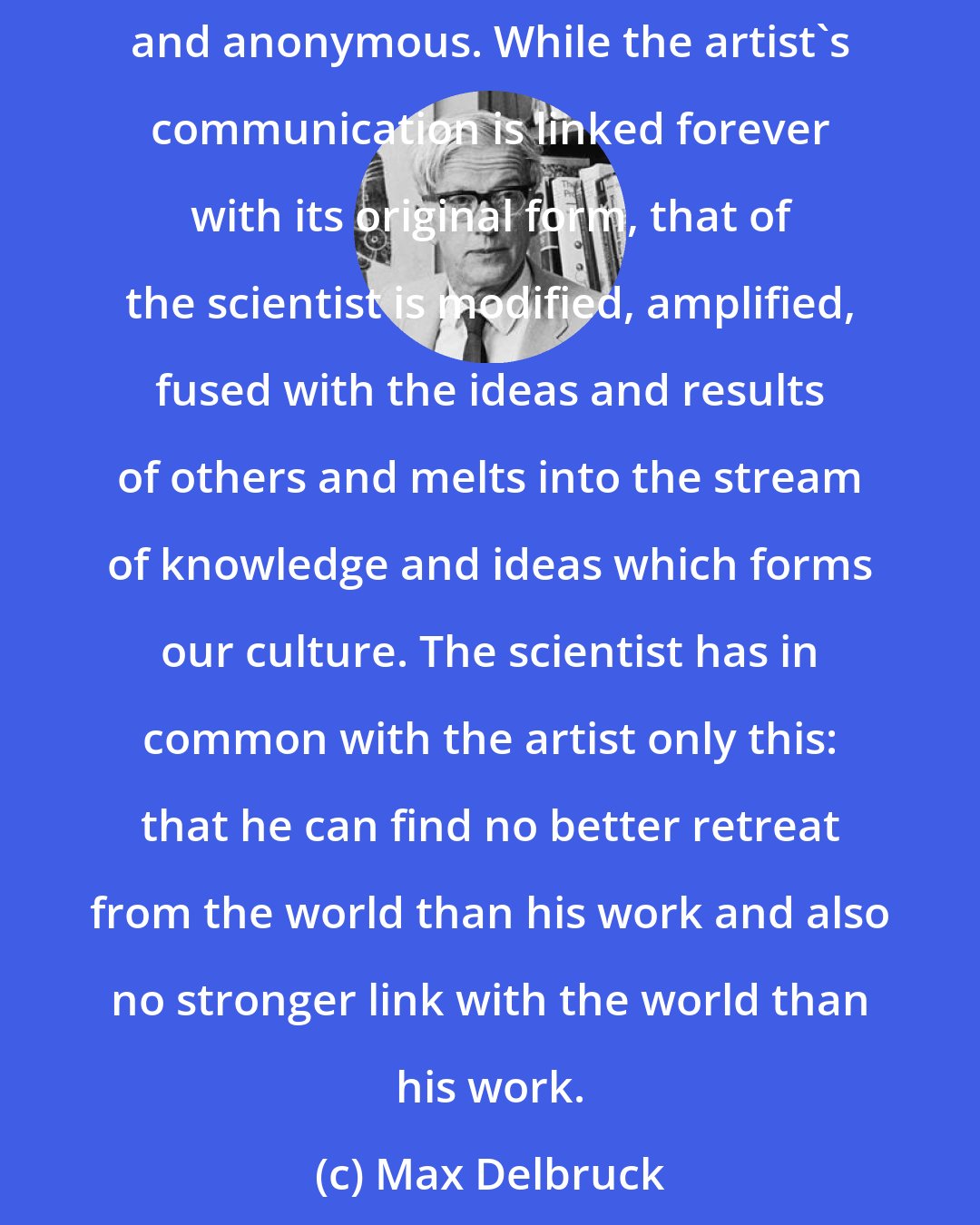 Max Delbruck: The books of the great scientists are gathering dust on the shelves of learned libraries. And rightly so. The scientist addresses an infinitesimal audience of fellow composers. His message is not devoid of universality but its universality is disembodied and anonymous. While the artist's communication is linked forever with its original form, that of the scientist is modified, amplified, fused with the ideas and results of others and melts into the stream of knowledge and ideas which forms our culture. The scientist has in common with the artist only this: that he can find no better retreat from the world than his work and also no stronger link with the world than his work.