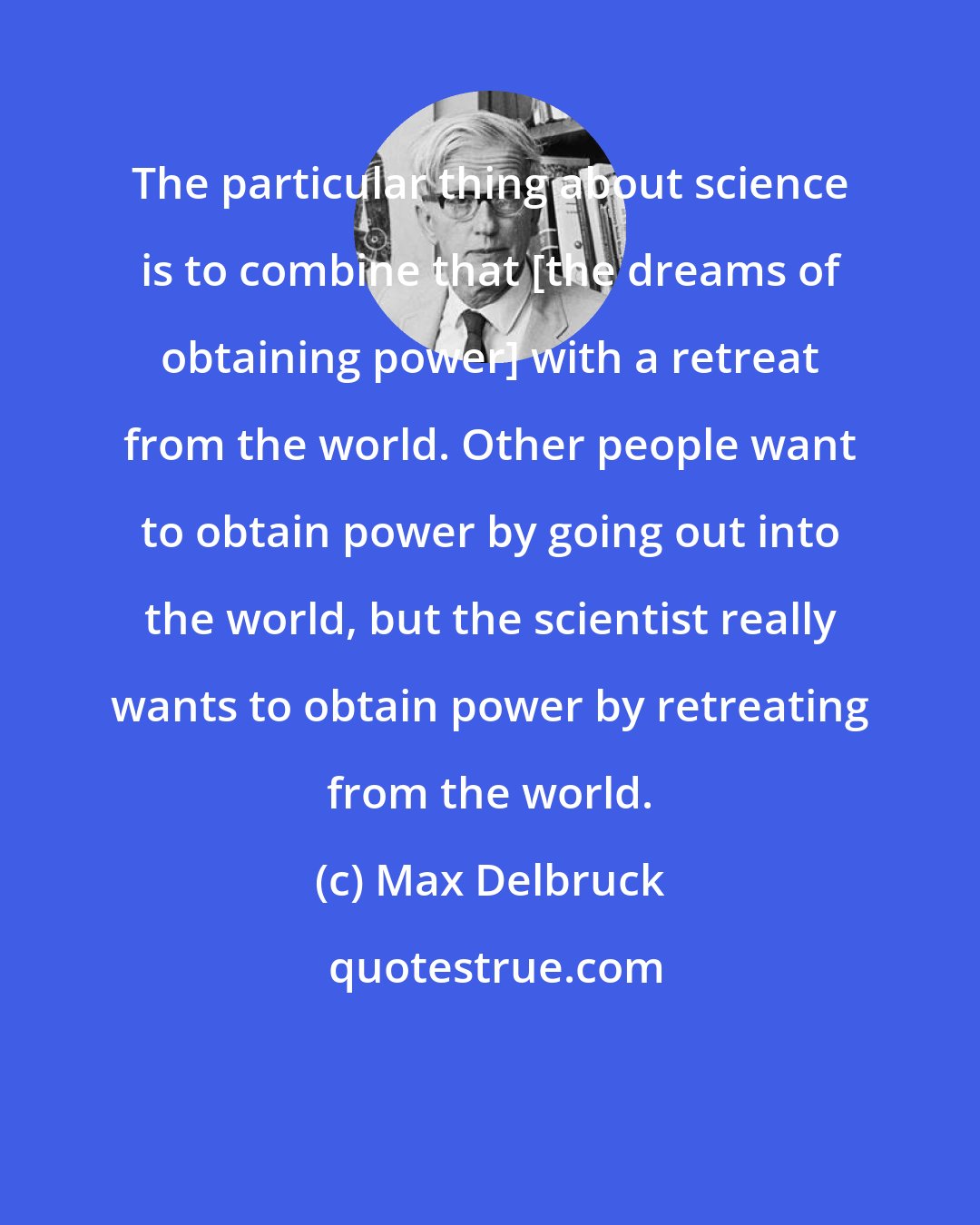 Max Delbruck: The particular thing about science is to combine that [the dreams of obtaining power] with a retreat from the world. Other people want to obtain power by going out into the world, but the scientist really wants to obtain power by retreating from the world.