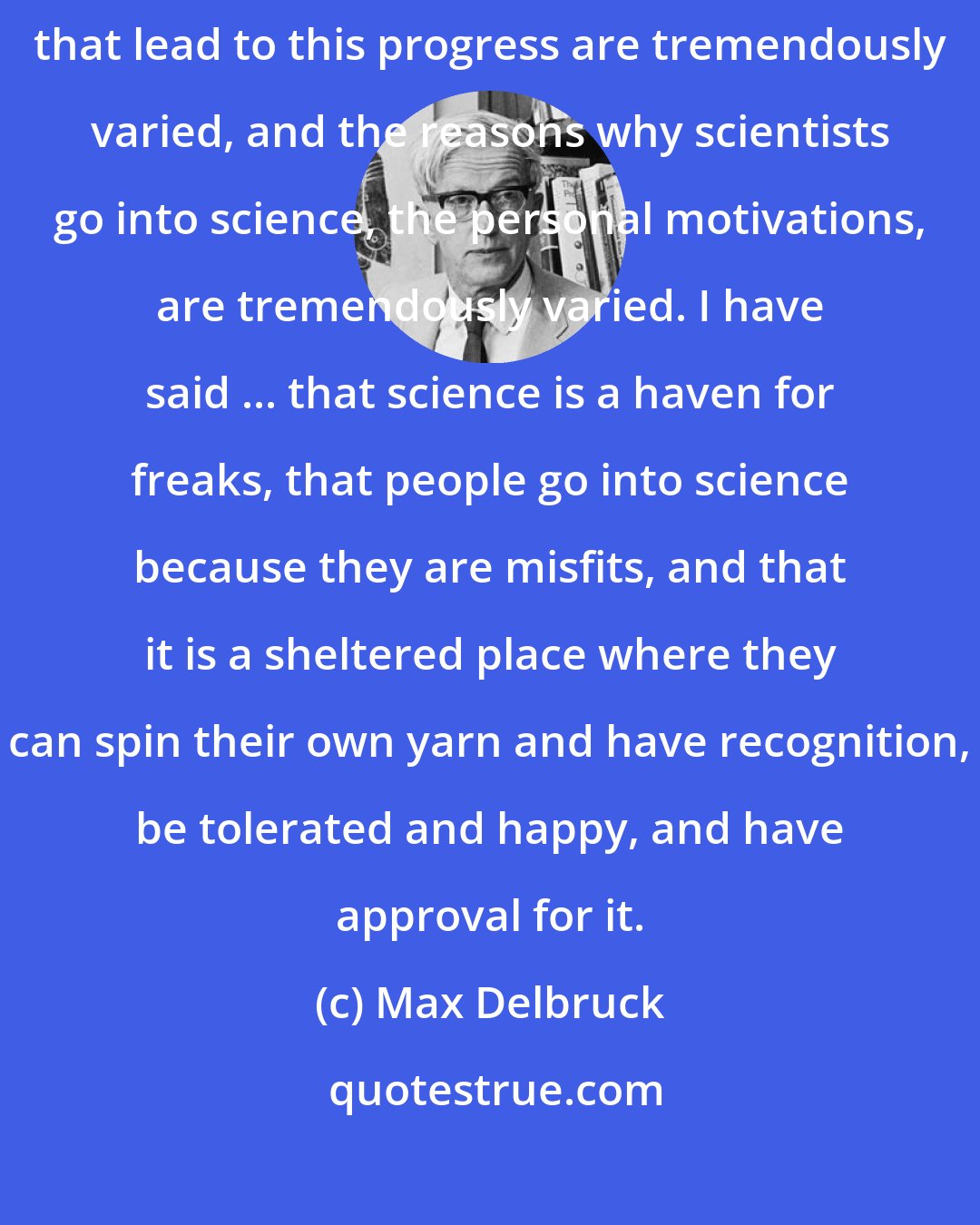 Max Delbruck: The progress of science is tremendously disorderly, and the motivations that lead to this progress are tremendously varied, and the reasons why scientists go into science, the personal motivations, are tremendously varied. I have said ... that science is a haven for freaks, that people go into science because they are misfits, and that it is a sheltered place where they can spin their own yarn and have recognition, be tolerated and happy, and have approval for it.