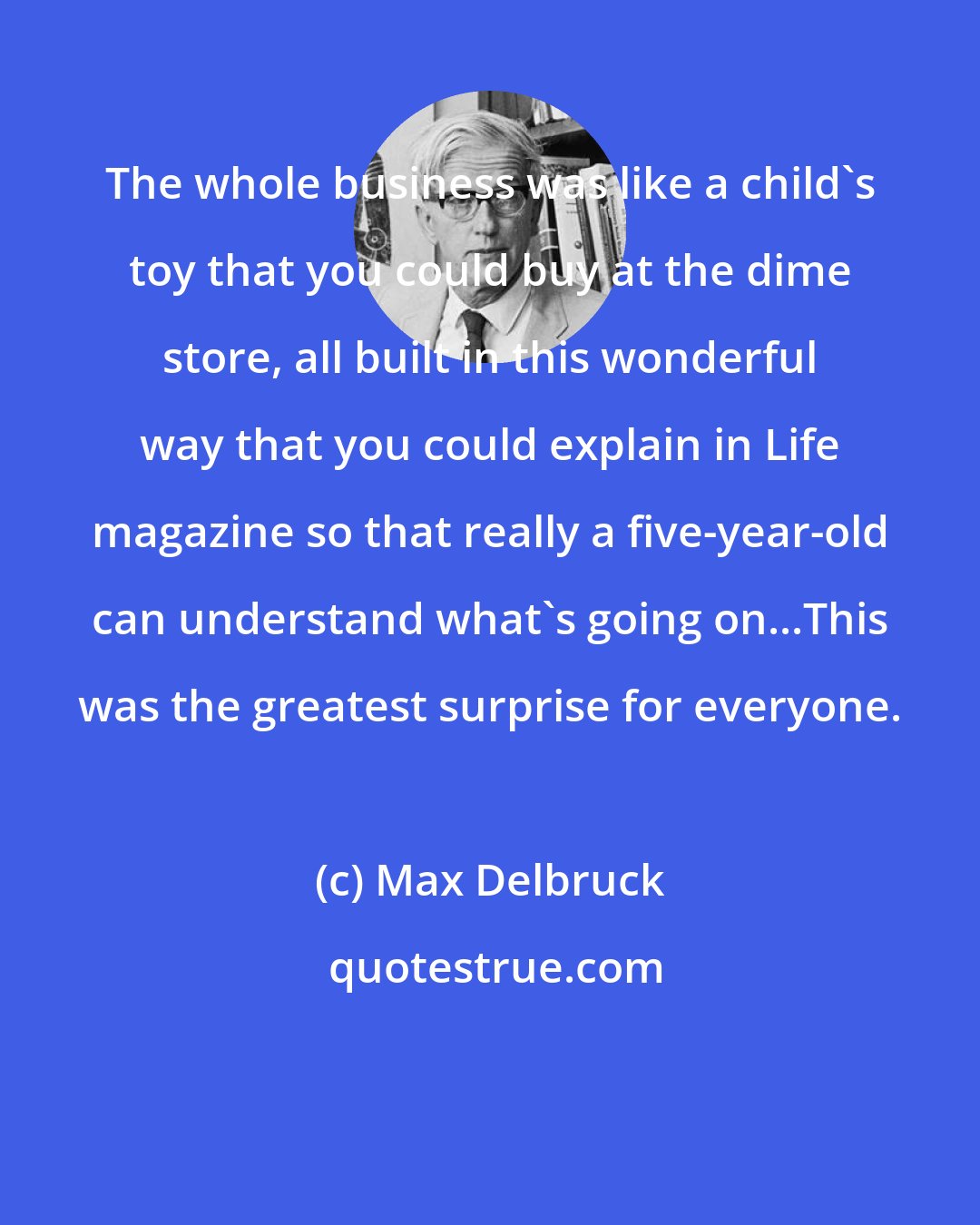 Max Delbruck: The whole business was like a child's toy that you could buy at the dime store, all built in this wonderful way that you could explain in Life magazine so that really a five-year-old can understand what's going on...This was the greatest surprise for everyone.