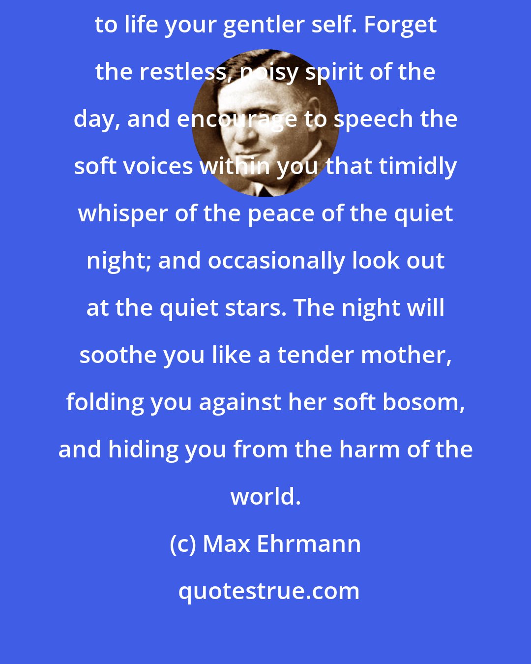 Max Ehrmann: Ere you lie down to sleep in the night, sit still awhile, and nurse again to life your gentler self. Forget the restless, noisy spirit of the day, and encourage to speech the soft voices within you that timidly whisper of the peace of the quiet night; and occasionally look out at the quiet stars. The night will soothe you like a tender mother, folding you against her soft bosom, and hiding you from the harm of the world.