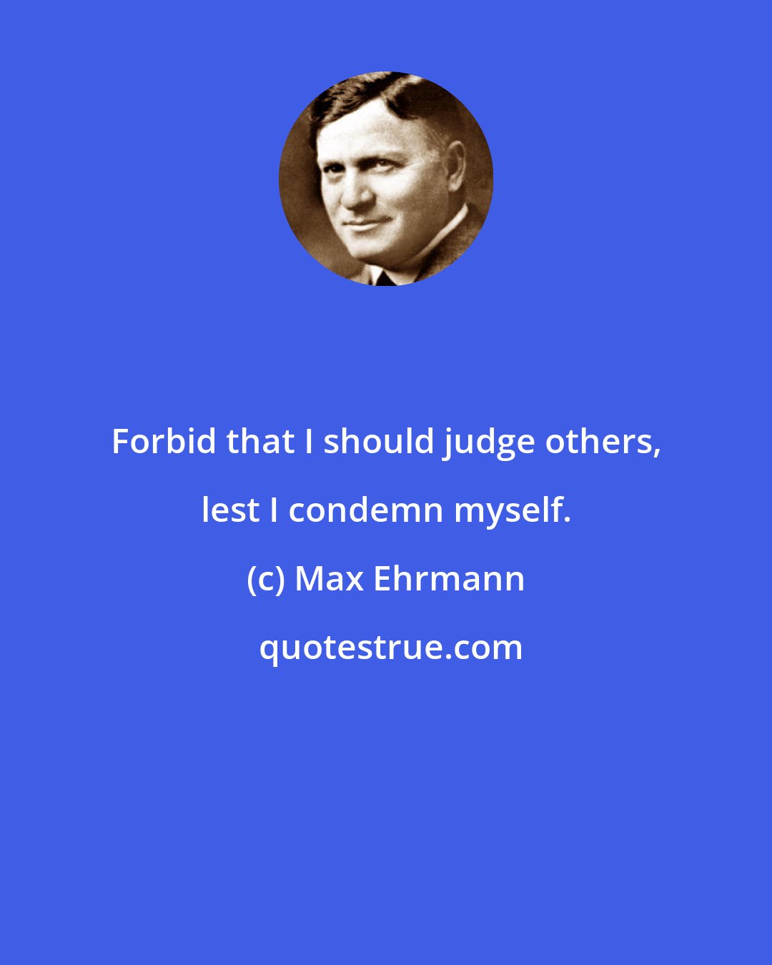 Max Ehrmann: Forbid that I should judge others, lest I condemn myself.