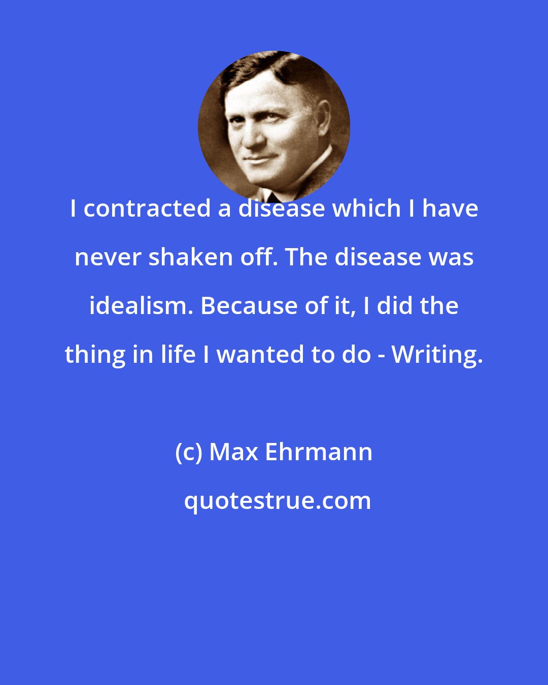 Max Ehrmann: I contracted a disease which I have never shaken off. The disease was idealism. Because of it, I did the thing in life I wanted to do - Writing.