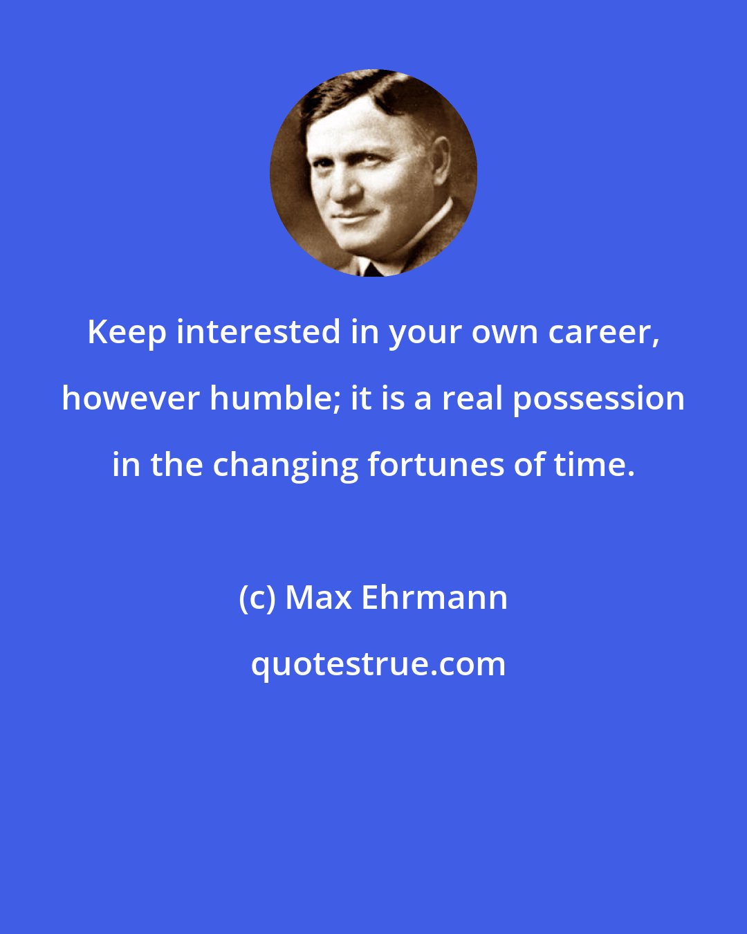 Max Ehrmann: Keep interested in your own career, however humble; it is a real possession in the changing fortunes of time.