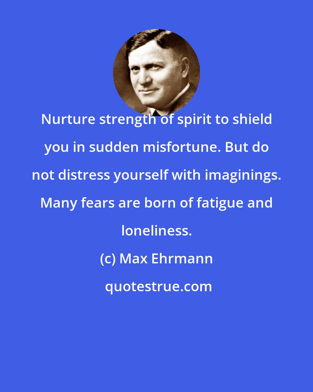 Max Ehrmann: Nurture strength of spirit to shield you in sudden misfortune. But do not distress yourself with imaginings. Many fears are born of fatigue and loneliness.