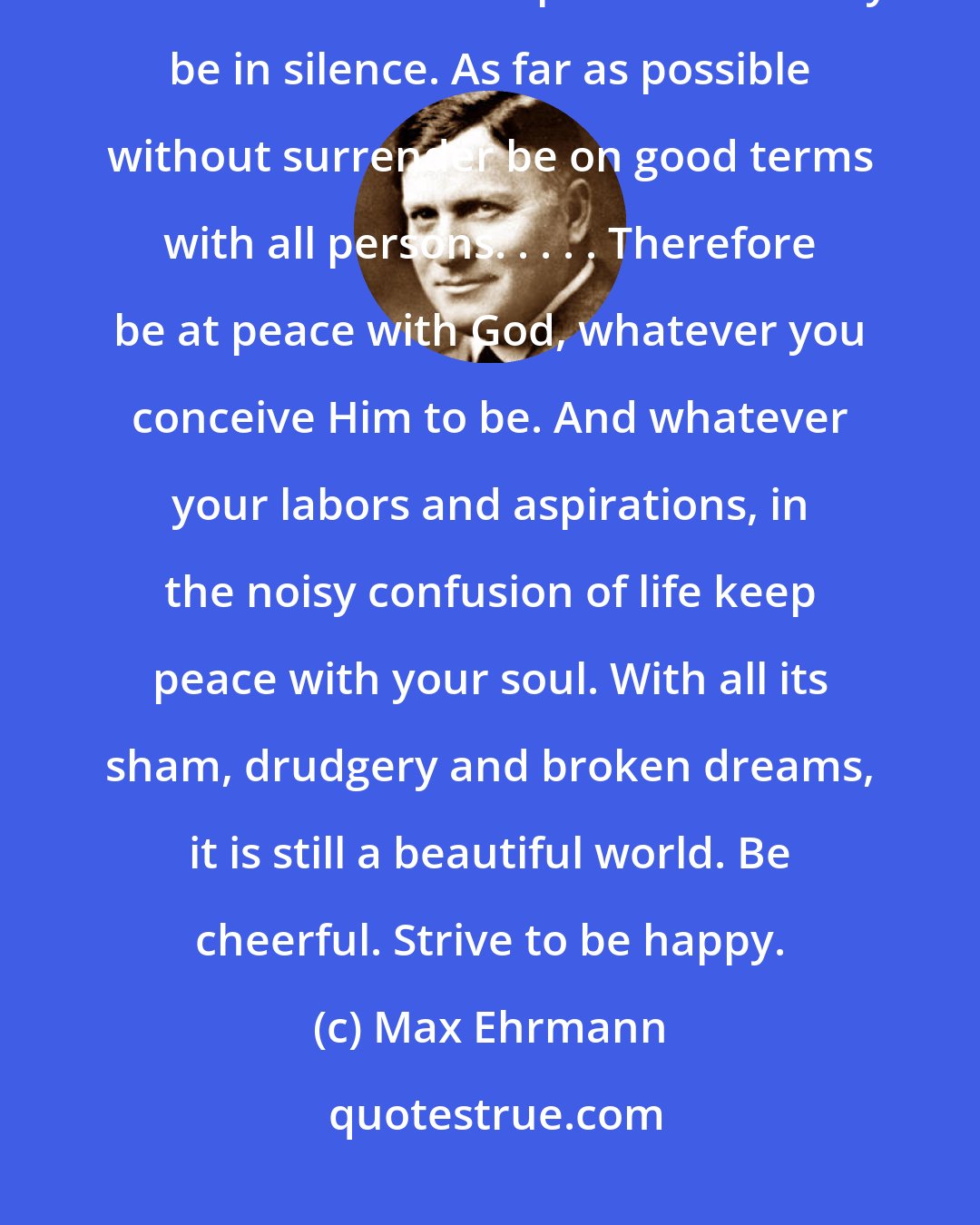 Max Ehrmann: Wishing you happiness always! Go placidly amid the noise and the haste, and remember what peace there may be in silence. As far as possible without surrender be on good terms with all persons. . . . . Therefore be at peace with God, whatever you conceive Him to be. And whatever your labors and aspirations, in the noisy confusion of life keep peace with your soul. With all its sham, drudgery and broken dreams, it is still a beautiful world. Be cheerful. Strive to be happy.