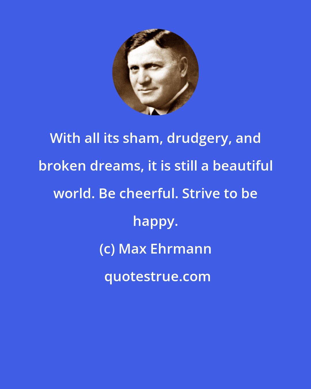 Max Ehrmann: With all its sham, drudgery, and broken dreams, it is still a beautiful world. Be cheerful. Strive to be happy.