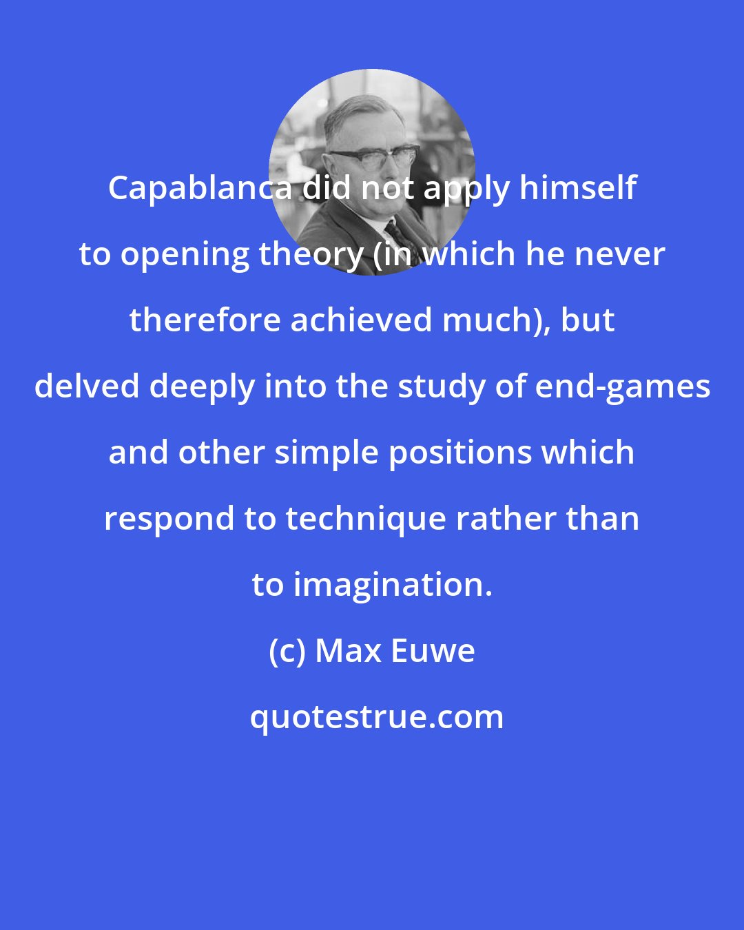 Max Euwe: Capablanca did not apply himself to opening theory (in which he never therefore achieved much), but delved deeply into the study of end-games and other simple positions which respond to technique rather than to imagination.