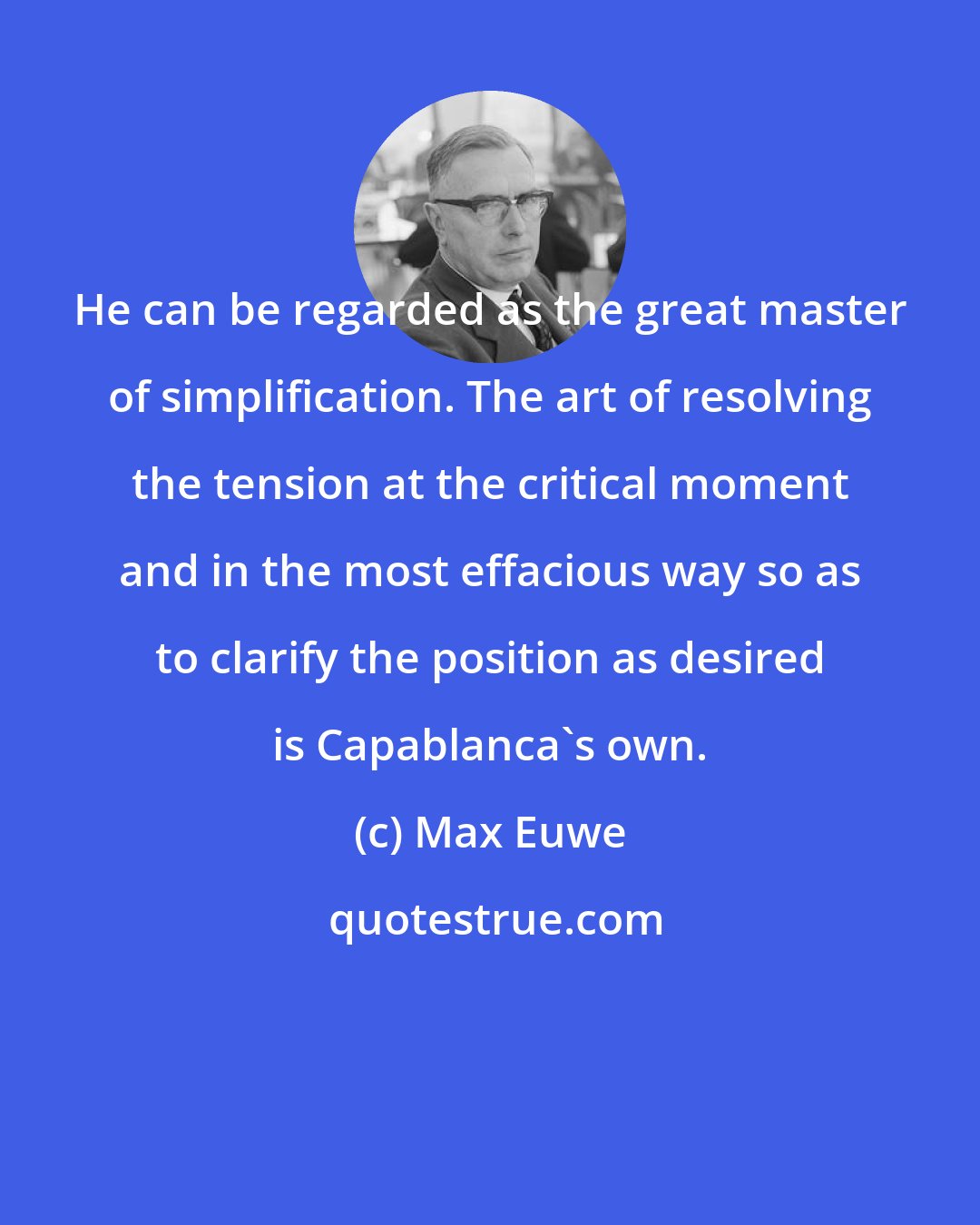 Max Euwe: He can be regarded as the great master of simplification. The art of resolving the tension at the critical moment and in the most effacious way so as to clarify the position as desired is Capablanca's own.