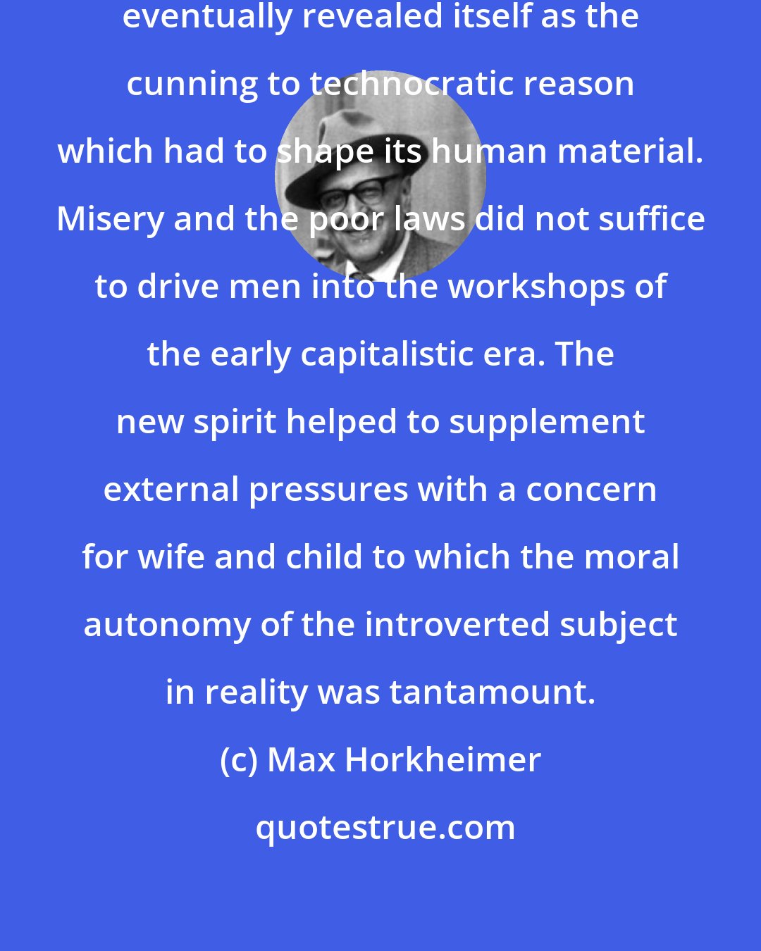 Max Horkheimer: Calvin's theocentric irrationalism eventually revealed itself as the cunning to technocratic reason which had to shape its human material. Misery and the poor laws did not suffice to drive men into the workshops of the early capitalistic era. The new spirit helped to supplement external pressures with a concern for wife and child to which the moral autonomy of the introverted subject in reality was tantamount.