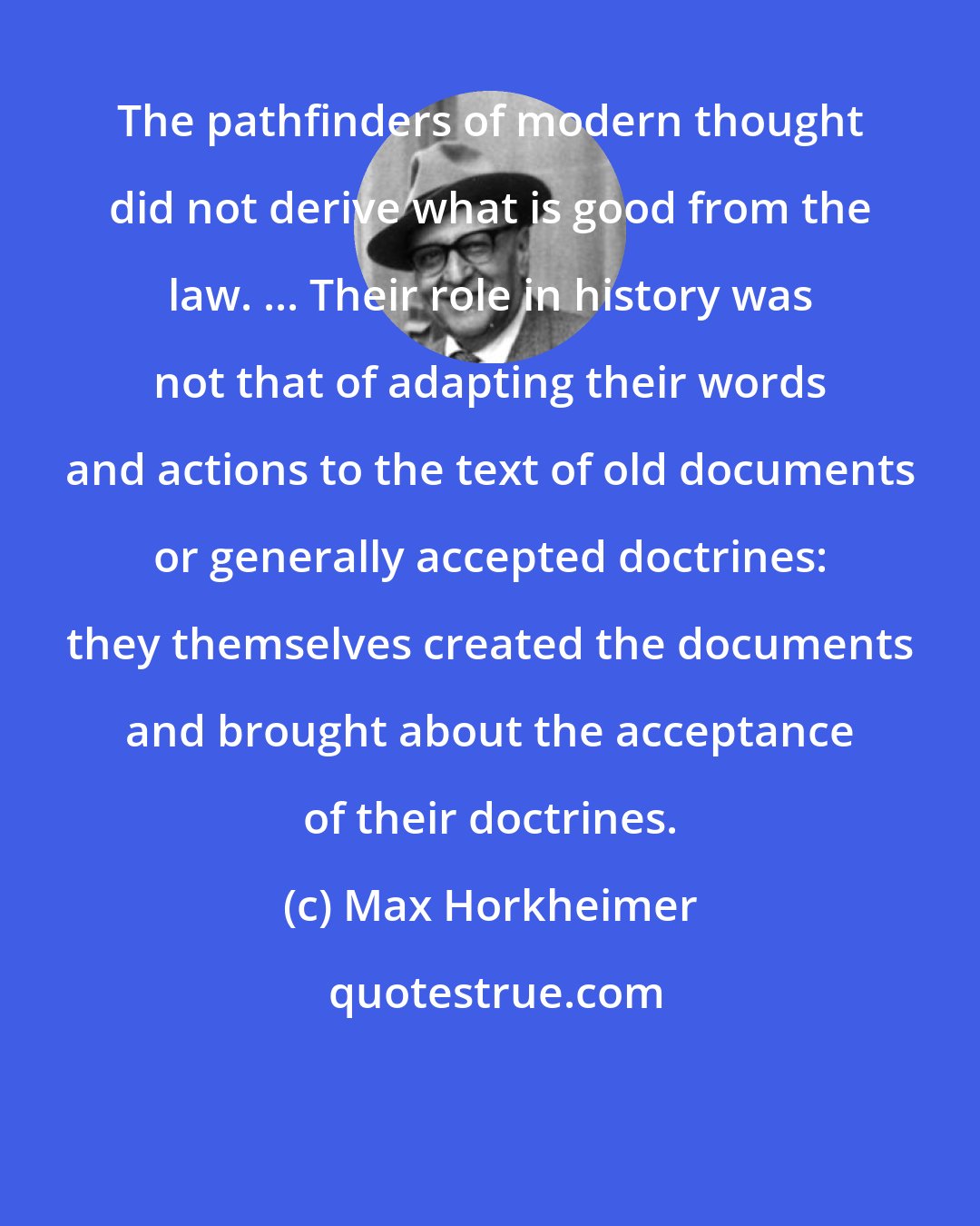 Max Horkheimer: The pathfinders of modern thought did not derive what is good from the law. ... Their role in history was not that of adapting their words and actions to the text of old documents or generally accepted doctrines: they themselves created the documents and brought about the acceptance of their doctrines.