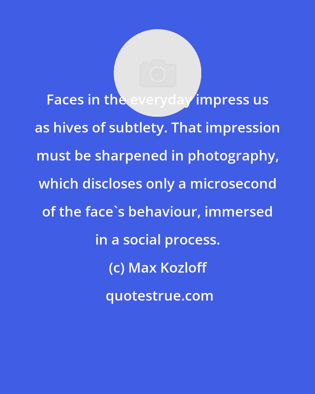 Max Kozloff: Faces in the everyday impress us as hives of subtlety. That impression must be sharpened in photography, which discloses only a microsecond of the face's behaviour, immersed in a social process.