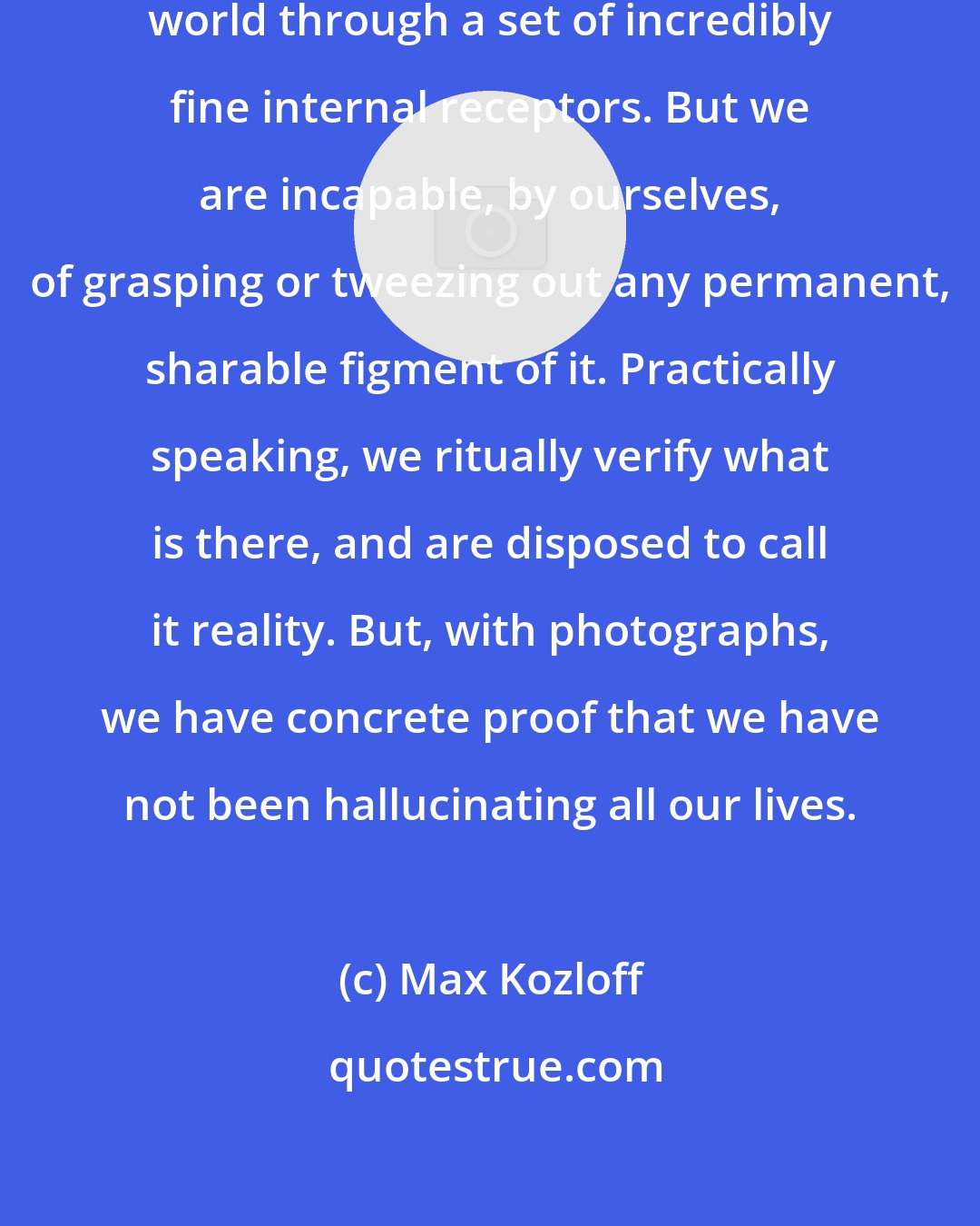 Max Kozloff: We perceive and interpret the outer world through a set of incredibly fine internal receptors. But we are incapable, by ourselves, of grasping or tweezing out any permanent, sharable figment of it. Practically speaking, we ritually verify what is there, and are disposed to call it reality. But, with photographs, we have concrete proof that we have not been hallucinating all our lives.