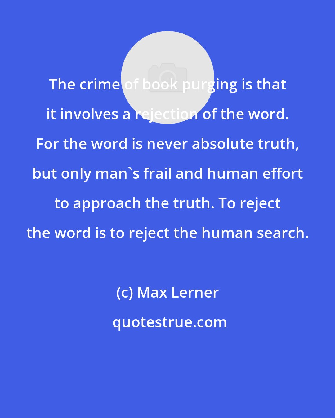 Max Lerner: The crime of book purging is that it involves a rejection of the word. For the word is never absolute truth, but only man's frail and human effort to approach the truth. To reject the word is to reject the human search.