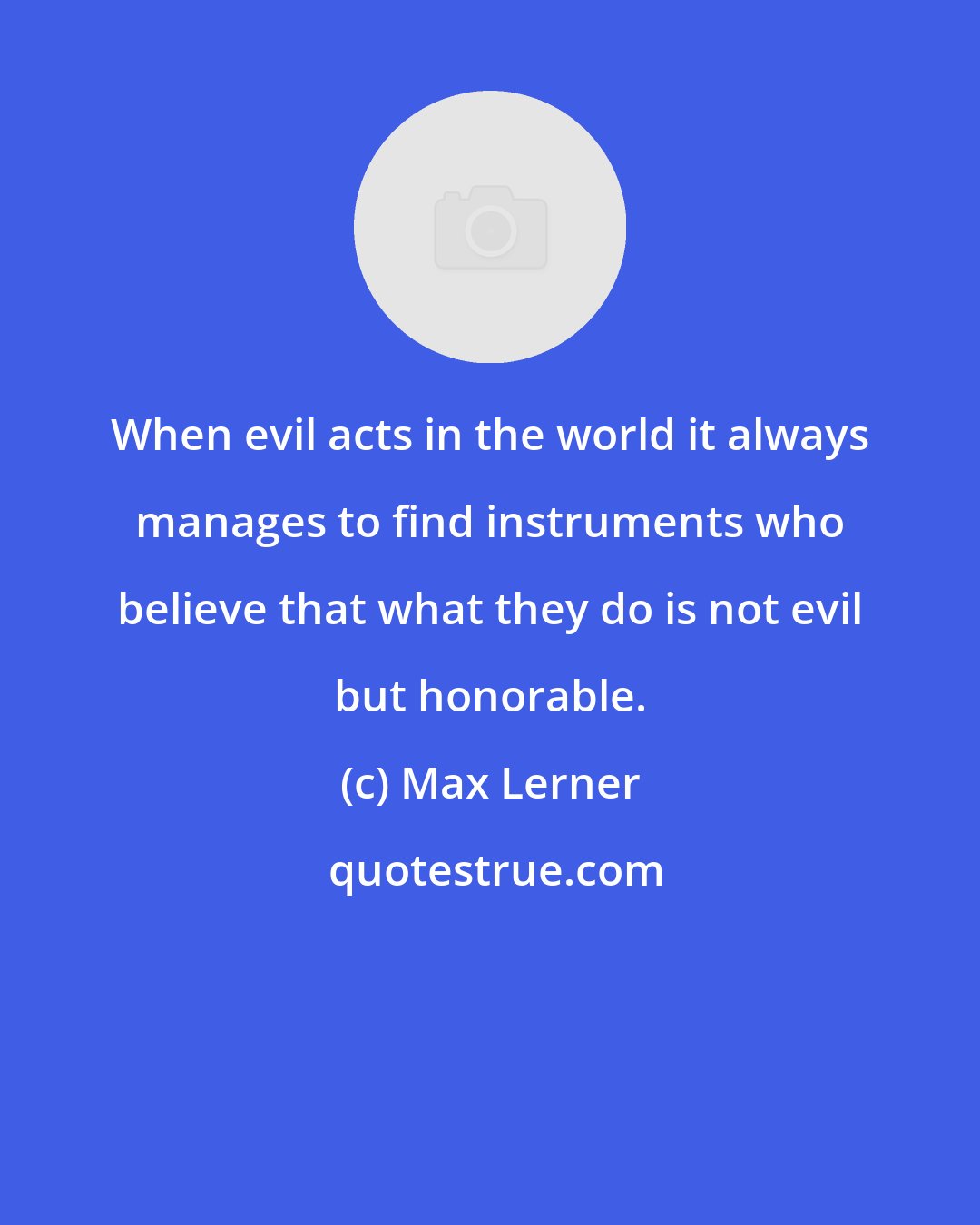 Max Lerner: When evil acts in the world it always manages to find instruments who believe that what they do is not evil but honorable.