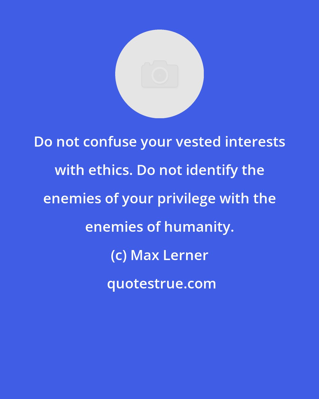 Max Lerner: Do not confuse your vested interests with ethics. Do not identify the enemies of your privilege with the enemies of humanity.