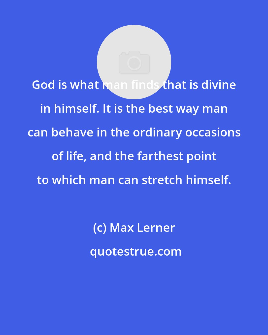 Max Lerner: God is what man finds that is divine in himself. It is the best way man can behave in the ordinary occasions of life, and the farthest point to which man can stretch himself.