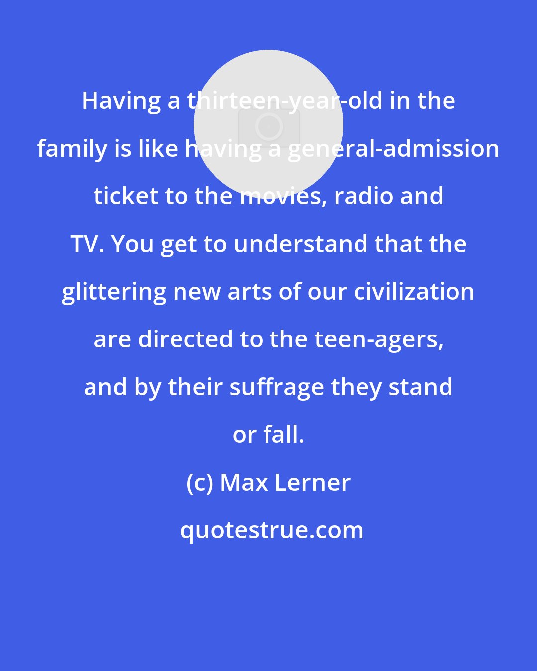 Max Lerner: Having a thirteen-year-old in the family is like having a general-admission ticket to the movies, radio and TV. You get to understand that the glittering new arts of our civilization are directed to the teen-agers, and by their suffrage they stand or fall.